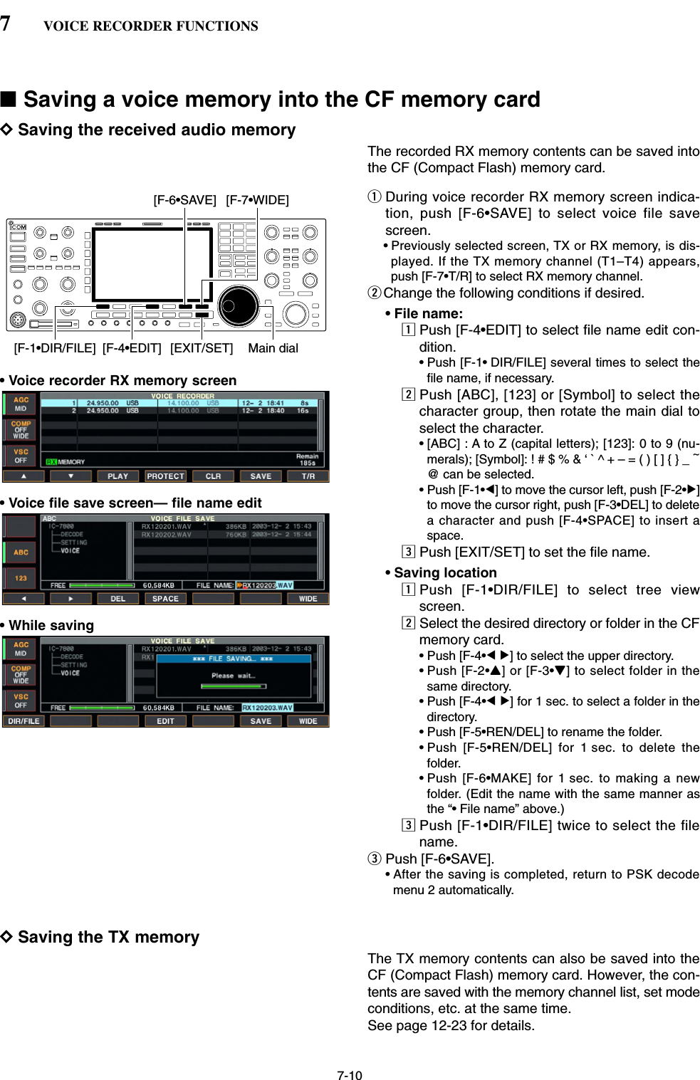 7-10■Saving a voice memory into the CF memory cardDSaving the received audio memoryThe recorded RX memory contents can be saved intothe CF (Compact Flash) memory card.qDuring voice recorder RX memory screen indica-tion, push [F-6•SAVE] to select voice file savescreen.• Previously selected screen, TX or RX memory, is dis-played. If the TX memory channel (T1–T4) appears,push [F-7•T/R] to select RX memory channel.wChange the following conditions if desired.• File name:zPush [F-4•EDIT] to select file name edit con-dition.• Push [F-1• DIR/FILE] several times to select thefile name, if necessary.xPush [ABC], [123] or [Symbol] to select thecharacter group, then rotate the main dial toselect the character.• [ABC] : A to Z (capital letters); [123]: 0 to 9 (nu-merals); [Symbol]: ! # $ % &amp; ‘ ` ^ + – = ( ) [ ] { } _ ~@ can be selected.• Push [F-1•Ω] to move the cursor left, push [F-2•≈]to move the cursor right, push [F-3•DEL] to deletea character and push [F-4•SPACE] to insert aspace.cPush [EXIT/SET] to set the file name.• Saving locationzPush [F-1•DIR/FILE] to select tree viewscreen.xSelect the desired directory or folder in the CFmemory card.• Push [F-4•Ω≈] to select the upper directory.• Push [F-2•Y] or [F-3•Z] to select folder in thesame directory.• Push [F-4•Ω≈] for 1 sec. to select a folder in thedirectory.• Push [F-5•REN/DEL] to rename the folder.• Push [F-5•REN/DEL] for 1 sec. to delete thefolder.• Push [F-6•MAKE] for 1 sec. to making a newfolder. (Edit the name with the same manner asthe “• File name” above.)cPush [F-1•DIR/FILE] twice to select the filename.ePush [F-6•SAVE].• After the saving is completed, return to PSK decodemenu 2 automatically.DSaving the TX memory The TX memory contents can also be saved into theCF (Compact Flash) memory card. However, the con-tents are saved with the memory channel list, set modeconditions, etc. at the same time.See page 12-23 for details.[F-1•DIR/FILE] Main dial[EXIT/SET][F-4•EDIT][F-6•SAVE] [F-7•WIDE]7VOICE RECORDER FUNCTIONS• Voice recorder RX memory screen• Voice file save screen— file name edit• While saving