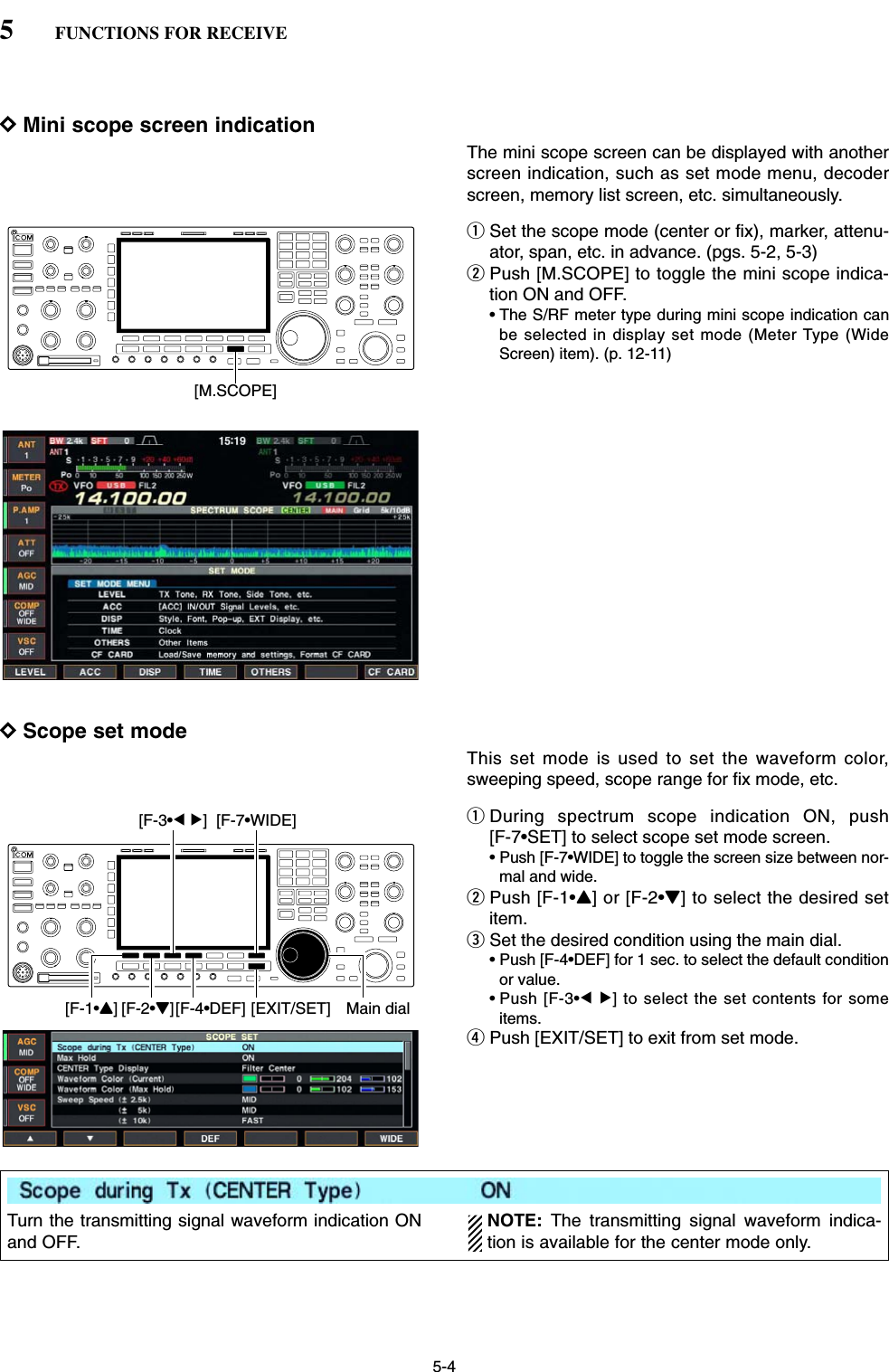 5-4DMini scope screen indicationThe mini scope screen can be displayed with anotherscreen indication, such as set mode menu, decoderscreen, memory list screen, etc. simultaneously.qSet the scope mode (center or fix), marker, attenu-ator, span, etc. in advance. (pgs. 5-2, 5-3)wPush [M.SCOPE] to toggle the mini scope indica-tion ON and OFF.• The S/RF meter type during mini scope indication canbe selected in display set mode (Meter Type (WideScreen) item). (p. 12-11)DScope set modeThis set mode is used to set the waveform color,sweeping speed, scope range for fix mode, etc.qDuring spectrum scope indication ON, push [F-7•SET] to select scope set mode screen.• Push [F-7•WIDE] to toggle the screen size between nor-mal and wide.wPush [F-1•Y] or [F-2•Z] to select the desired setitem.eSet the desired condition using the main dial.• Push [F-4•DEF] for 1 sec. to select the default conditionor value.• Push [F-3•Ω≈] to select the set contents for someitems.rPush [EXIT/SET] to exit from set mode.[F-1•Y] Main dial[EXIT/SET][F-2•Z][F-4•DEF][F-3•Ω ≈] [F-7•WIDE][M.SCOPE]5FUNCTIONS FOR RECEIVETurn the transmitting signal waveform indication ONand OFF. NOTE: The transmitting signal waveform indica-tion is available for the center mode only.