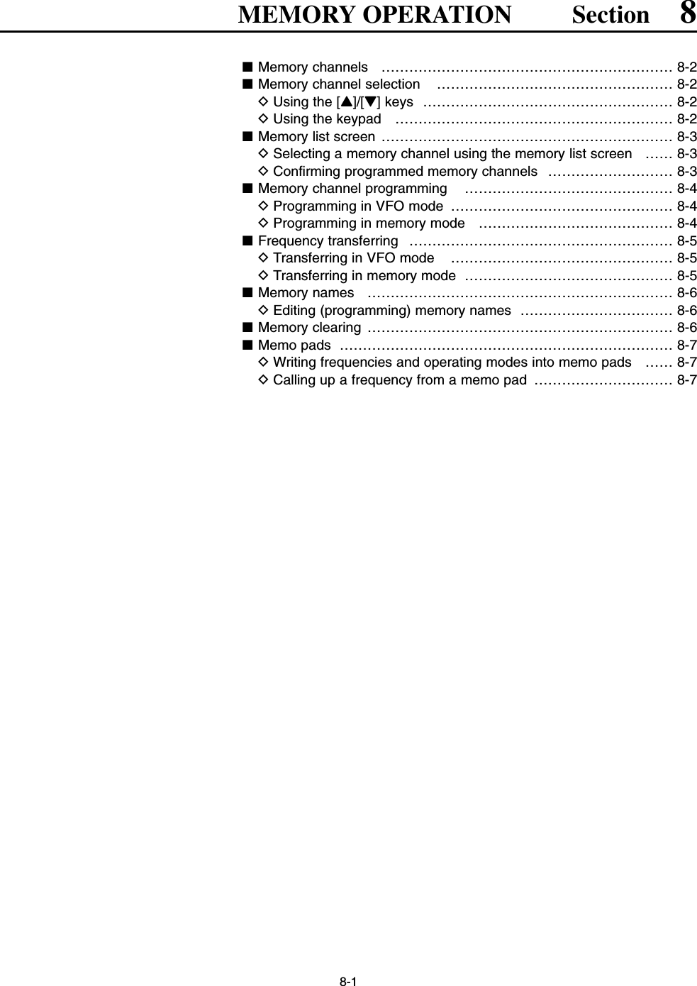 8-1MEMORY OPERATION Section 8■Memory channels  ……………………………………………………… 8-2■Memory channel selection  …………………………………………… 8-2DUsing the [Y]/[Z] keys  ……………………………………………… 8-2DUsing the keypad  …………………………………………………… 8-2■Memory list screen ……………………………………………………… 8-3DSelecting a memory channel using the memory list screen  …… 8-3DConfirming programmed memory channels  ……………………… 8-3■Memory channel programming  ……………………………………… 8-4DProgramming in VFO mode  ………………………………………… 8-4DProgramming in memory mode  …………………………………… 8-4■Frequency transferring  ………………………………………………… 8-5DTransferring in VFO mode  ………………………………………… 8-5DTransferring in memory mode  ……………………………………… 8-5■Memory names  ………………………………………………………… 8-6DEditing (programming) memory names  …………………………… 8-6■Memory clearing  ………………………………………………………… 8-6■Memo pads ……………………………………………………………… 8-7DWriting frequencies and operating modes into memo pads  …… 8-7DCalling up a frequency from a memo pad  ………………………… 8-7