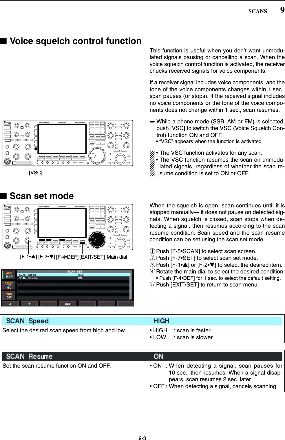 9-3■Voice squelch control functionThis function is useful when you don’t want unmodu-lated signals pausing or cancelling a scan. When thevoice squelch control function is activated, the receiverchecks received signals for voice components.If a receiver signal includes voice components, and thetone of the voice components changes within 1 sec.,scan pauses (or stops). If the received signal includesno voice components or the tone of the voice compo-nents does not change within 1 sec., scan resumes.➥While a phone mode (SSB, AM or FM) is selected,push [VSC] to switch the VSC (Voice Squelch Con-trol) function ON and OFF.• “VSC” appears when the function is activated.• The VSC function activates for any scan.• The VSC function resumes the scan on unmodu-lated signals, regardless of whether the scan re-sume condition is set to ON or OFF.■Scan set modeWhen the squelch is open, scan continues until it isstopped manually— it does not pause on detected sig-nals. When squelch is closed, scan stops when de-tecting a signal, then resumes according to the scanresume condition. Scan speed and the scan resumecondition can be set using the scan set mode.qPush [F-5•SCAN] to select scan screen.wPush [F-7•SET] to select scan set mode.ePush [F-1•Y] or [F-2•Z] to select the desired item.rRotate the main dial to select the desired condition.• Push [F-4•DEF] for 1 sec. to select the default setting.tPush [EXIT/SET] to return to scan menu.[F-2•Z][F-1•Y][EXIT/SET] Main dial[F-4•DEF][VSC]9SCANSSelect the desired scan speed from high and low. • HIGH : scan is faster• LOW : scan is slowerSet the scan resume function ON and OFF. • ON : When detecting a signal, scan pauses for10 sec., then resumes. When a signal disap-pears, scan resumes 2 sec. later.• OFF : When detecting a signal, cancels scanning.