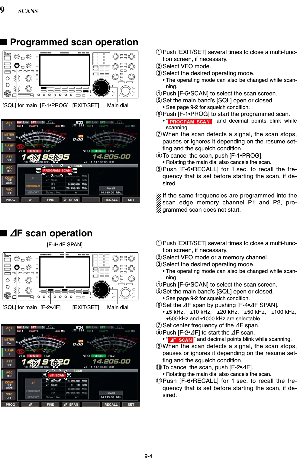 9-4■Programmed scan operationqPush [EXIT/SET] several times to close a multi-func-tion screen, if necessary.wSelect VFO mode.eSelect the desired operating mode.• The operating mode can also be changed while scan-ning.rPush [F-5•SCAN] to select the scan screen.tSet the main band’s [SQL] open or closed.• See page 9-2 for squelch condition.yPush [F-1•PROG] to start the programmed scan.• “ ” and decimal points blink whilescanning.uWhen the scan detects a signal, the scan stops,pauses or ignores it depending on the resume set-ting and the squelch condition.iTo cancel the scan, push [F-1•PROG].• Rotating the main dial also cancels the scan.oPush [F-6•RECALL] for 1 sec. to recall the fre-quency that is set before starting the scan, if de-sired.If the same frequencies are programmed into thescan edge memory channel P1 and P2, pro-grammed scan does not start.■∂F scan operationqPush [EXIT/SET] several times to close a multi-func-tion screen, if necessary.wSelect VFO mode or a memory channel.eSelect the desired operating mode.• The operating mode can also be changed while scan-ning.rPush [F-5•SCAN] to select the scan screen.tSet the main band’s [SQL] open or closed.• See page 9-2 for squelch condition.ySet the ∂F span by pushing [F-4•∂F SPAN].• ±5 kHz, ±10 kHz, ±20 kHz, ±50 kHz, ±100 kHz,±500 kHz and ±1000 kHz are selectable.uSet center frequency of the ∂F span.iPush [F-2•∂F] to start the ∂F scan.• “ ” and decimal points blink while scanning.oWhen the scan detects a signal, the scan stops,pauses or ignores it depending on the resume set-ting and the squelch condition.!0 To cancel the scan, push [F-2•∂F].• Rotating the main dial also cancels the scan.!1 Push [F-6•RECALL] for 1 sec. to recall the fre-quency that is set before starting the scan, if de-sired.[SQL] for main [F-2•∂F][F-4•∂F SPAN][EXIT/SET] Main dial[SQL] for main [F-1•PROG] [EXIT/SET] Main dial9SCANS