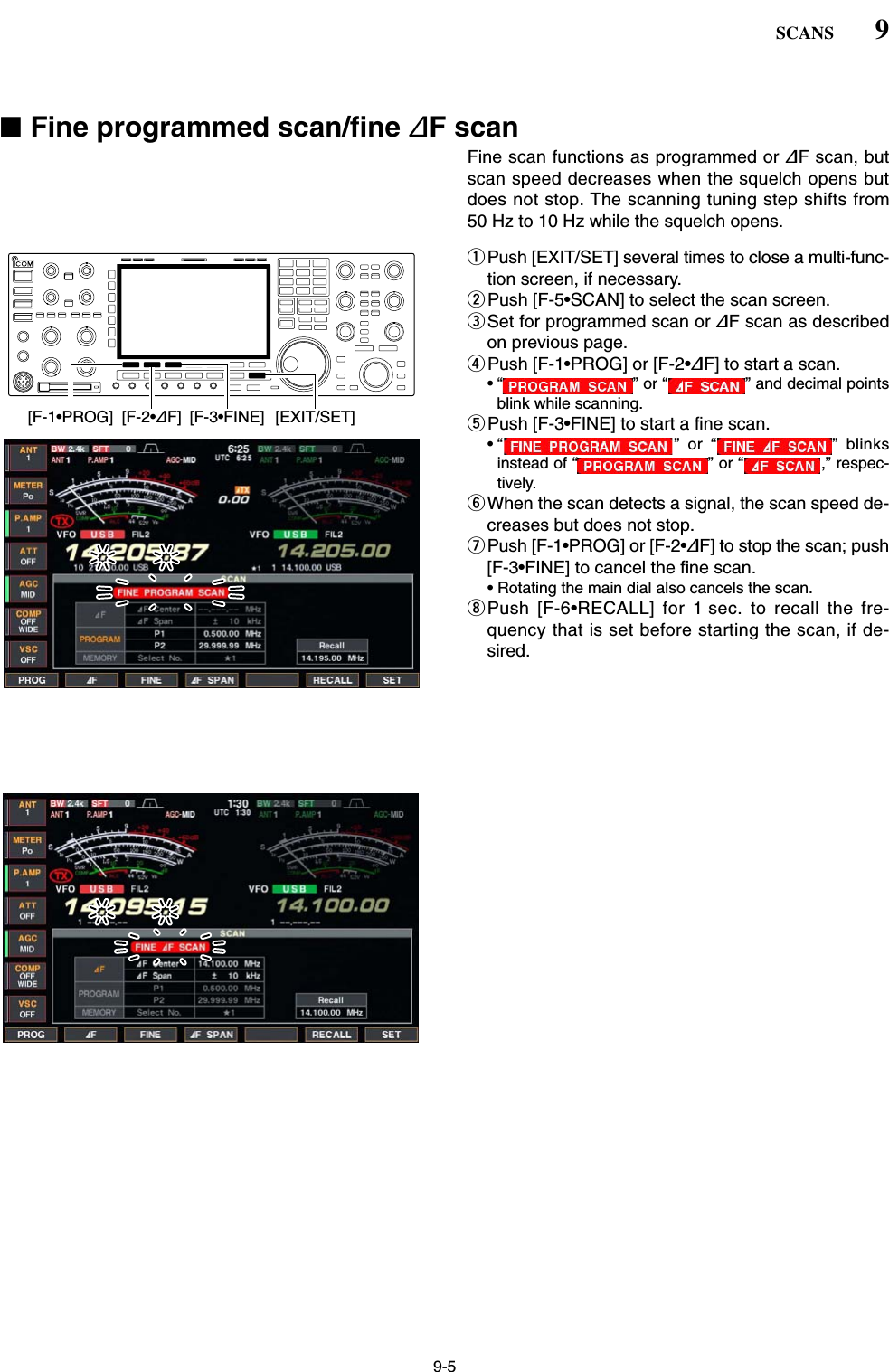 9-5■Fine programmed scan/fine ∂F scanFine scan functions as programmed or ∂F scan, butscan speed decreases when the squelch opens butdoes not stop. The scanning tuning step shifts from50 Hz to 10 Hz while the squelch opens.qPush [EXIT/SET] several times to close a multi-func-tion screen, if necessary.wPush [F-5•SCAN] to select the scan screen.eSet for programmed scan or ∂F scan as describedon previous page.rPush [F-1•PROG] or [F-2•∂F] to start a scan.• “ ” or “ ” and decimal pointsblink while scanning.tPush [F-3•FINE] to start a fine scan.• “ ” or “ ” blinksinstead of “ ” or “ ,” respec-tively.yWhen the scan detects a signal, the scan speed de-creases but does not stop.uPush [F-1•PROG] or [F-2•∂F] to stop the scan; push[F-3•FINE] to cancel the fine scan.• Rotating the main dial also cancels the scan.iPush [F-6•RECALL] for 1 sec. to recall the fre-quency that is set before starting the scan, if de-sired.[F-2•∂F][F-1•PROG] [F-3•FINE] [EXIT/SET]9SCANS