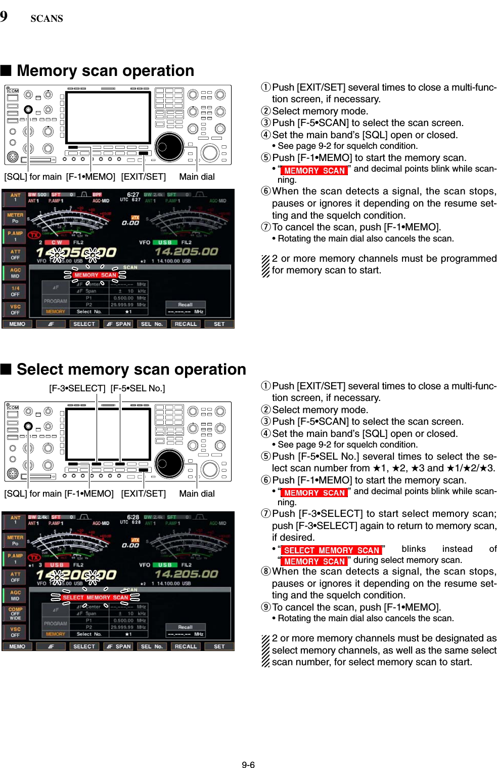 9-6■Memory scan operationqPush [EXIT/SET] several times to close a multi-func-tion screen, if necessary.wSelect memory mode.ePush [F-5•SCAN] to select the scan screen.rSet the main band’s [SQL] open or closed.• See page 9-2 for squelch condition.tPush [F-1•MEMO] to start the memory scan.• “ ” and decimal points blink while scan-ning.yWhen the scan detects a signal, the scan stops,pauses or ignores it depending on the resume set-ting and the squelch condition.uTo cancel the scan, push [F-1•MEMO].• Rotating the main dial also cancels the scan.2 or more memory channels must be programmedfor memory scan to start.■Select memory scan operationqPush [EXIT/SET] several times to close a multi-func-tion screen, if necessary.wSelect memory mode.ePush [F-5•SCAN] to select the scan screen.rSet the main band’s [SQL] open or closed.• See page 9-2 for squelch condition.tPush [F-5•SEL No.] several times to select the se-lect scan number from ★1, ★2, ★3 and ★1/★2/★3.yPush [F-1•MEMO] to start the memory scan.• “ ” and decimal points blink while scan-ning.uPush [F-3•SELECT] to start select memory scan;push [F-3•SELECT] again to return to memory scan,if desired.• “ ” blinks instead of“ ” during select memory scan.iWhen the scan detects a signal, the scan stops,pauses or ignores it depending on the resume set-ting and the squelch condition.oTo cancel the scan, push [F-1•MEMO].• Rotating the main dial also cancels the scan.2 or more memory channels must be designated asselect memory channels, as well as the same selectscan number, for select memory scan to start.[SQL] for main [F-1•MEMO][F-3•SELECT] [F-5•SEL No.][EXIT/SET] Main dial[SQL] for main [F-1•MEMO] [EXIT/SET] Main dial9SCANS