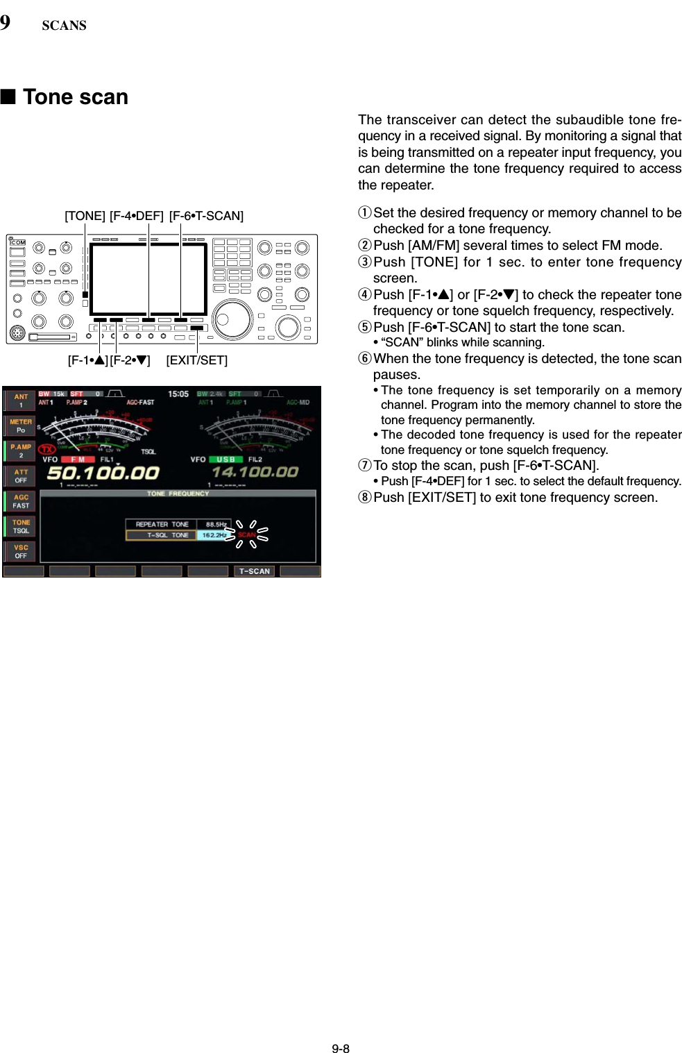 9-8■Tone scanThe transceiver can detect the subaudible tone fre-quency in a received signal. By monitoring a signal thatis being transmitted on a repeater input frequency, youcan determine the tone frequency required to accessthe repeater.qSet the desired frequency or memory channel to bechecked for a tone frequency.wPush [AM/FM] several times to select FM mode.ePush [TONE] for 1 sec. to enter tone frequencyscreen.rPush [F-1•Y] or [F-2•Z] to check the repeater tonefrequency or tone squelch frequency, respectively.tPush [F-6•T-SCAN] to start the tone scan.• “SCAN” blinks while scanning.yWhen the tone frequency is detected, the tone scanpauses.• The tone frequency is set temporarily on a memorychannel. Program into the memory channel to store thetone frequency permanently.• The decoded tone frequency is used for the repeatertone frequency or tone squelch frequency.uTo stop the scan, push [F-6•T-SCAN].• Push [F-4•DEF] for 1 sec. to select the default frequency.iPush [EXIT/SET] to exit tone frequency screen.[F-1•Y] [F-2•Z][TONE] [F-6•T-SCAN][F-4•DEF][EXIT/SET]9SCANS