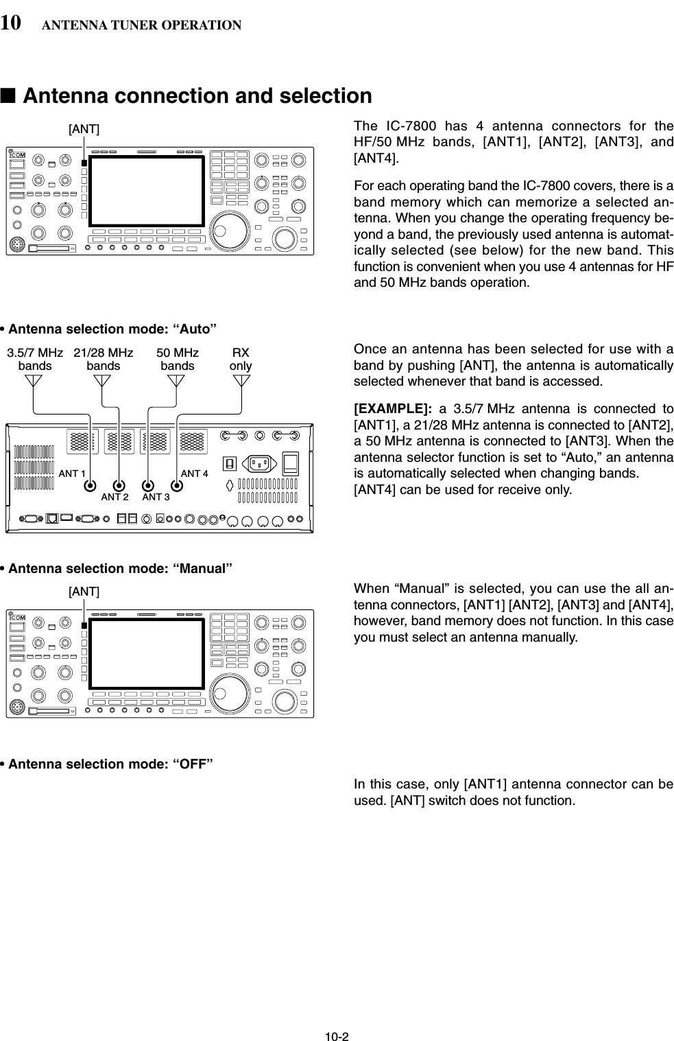 10-2■Antenna connection and selectionThe IC-7800 has 4 antenna connectors for theHF/50 MHz bands, [ANT1], [ANT2], [ANT3], and[ANT4].For each operating band the IC-7800 covers, there is aband memory which can memorize a selected an-tenna. When you change the operating frequency be-yond a band, the previously used antenna is automat-ically selected (see below) for the new band. Thisfunction is convenient when you use 4 antennas for HFand 50 MHz bands operation.• Antenna selection mode: “Auto”Once an antenna has been selected for use with aband by pushing [ANT], the antenna is automaticallyselected whenever that band is accessed.[EXAMPLE]: a 3.5/7 MHz antenna is connected to[ANT1], a 21/28 MHz antenna is connected to [ANT2],a 50 MHz antenna is connected to [ANT3]. When theantenna selector function is set to “Auto,” an antennais automatically selected when changing bands.[ANT4] can be used for receive only.• Antenna selection mode: “Manual”When “Manual” is selected, you can use the all an-tenna connectors, [ANT1] [ANT2], [ANT3] and [ANT4],however, band memory does not function. In this caseyou must select an antenna manually. • Antenna selection mode: “OFF”In this case, only [ANT1] antenna connector can beused. [ANT] switch does not function.[ANT]ANT 1ANT 2 ANT 3ANT 43.5/7 MHzbands21/28 MHzbands50 MHzbandsRXonly[ANT]10 ANTENNA TUNER OPERATION