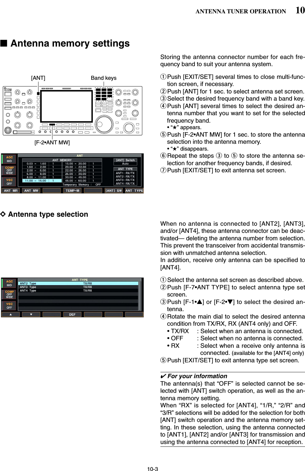 10-3■Antenna memory settingsStoring the antenna connector number for each fre-quency band to suit your antenna system.qPush [EXIT/SET] several times to close multi-func-tion screen, if necessary.wPush [ANT] for 1 sec. to select antenna set screen.eSelect the desired frequency band with a band key.rPush [ANT] several times to select the desired an-tenna number that you want to set for the selectedfrequency band.•“★” appears.tPush [F-2•ANT MW] for 1 sec. to store the antennaselection into the antenna memory.•“★” disappears.yRepeat the steps eto tto store the antenna se-lection for another frequency bands, if desired.uPush [EXIT/SET] to exit antenna set screen.DAntenna type selectionWhen no antenna is connected to [ANT2], [ANT3],and/or [ANT4], these antenna connector can be deac-tivated— deleting the antenna number from selection.This prevent the transceiver from accidental transmis-sion with unmatched antenna selection.In addition, receive only antenna can be specified to[ANT4].qSelect the antenna set screen as described above.wPush [F-7•ANT TYPE] to select antenna type setscreen.ePush [F-1•Y] or [F-2•Z] to select the desired an-tenna.rRotate the main dial to select the desired antennacondition from TX/RX, RX (ANT4 only) and OFF.• TX/RX : Select when an antenna is connected.• OFF : Select when no antenna is connected.• RX : Select when a receive only antenna isconnected. (available for the [ANT4] only)tPush [EXIT/SET] to exit antenna type set screen.✔For your informationThe antenna(s) that “OFF” is selected cannot be se-lected with [ANT] switch operation, as well as the an-tenna memory setting.When “RX” is selected for [ANT4], “1/R,” “2/R” and“3/R” selections will be added for the selection for both[ANT] switch operation and the antenna memory set-ting. In these selection, using the antenna connectedto [ANT1], [ANT2] and/or [ANT3] for transmission andusing the antenna connected to [ANT4] for reception.[ANT][F-2•ANT MW]Band keys10ANTENNA TUNER OPERATION