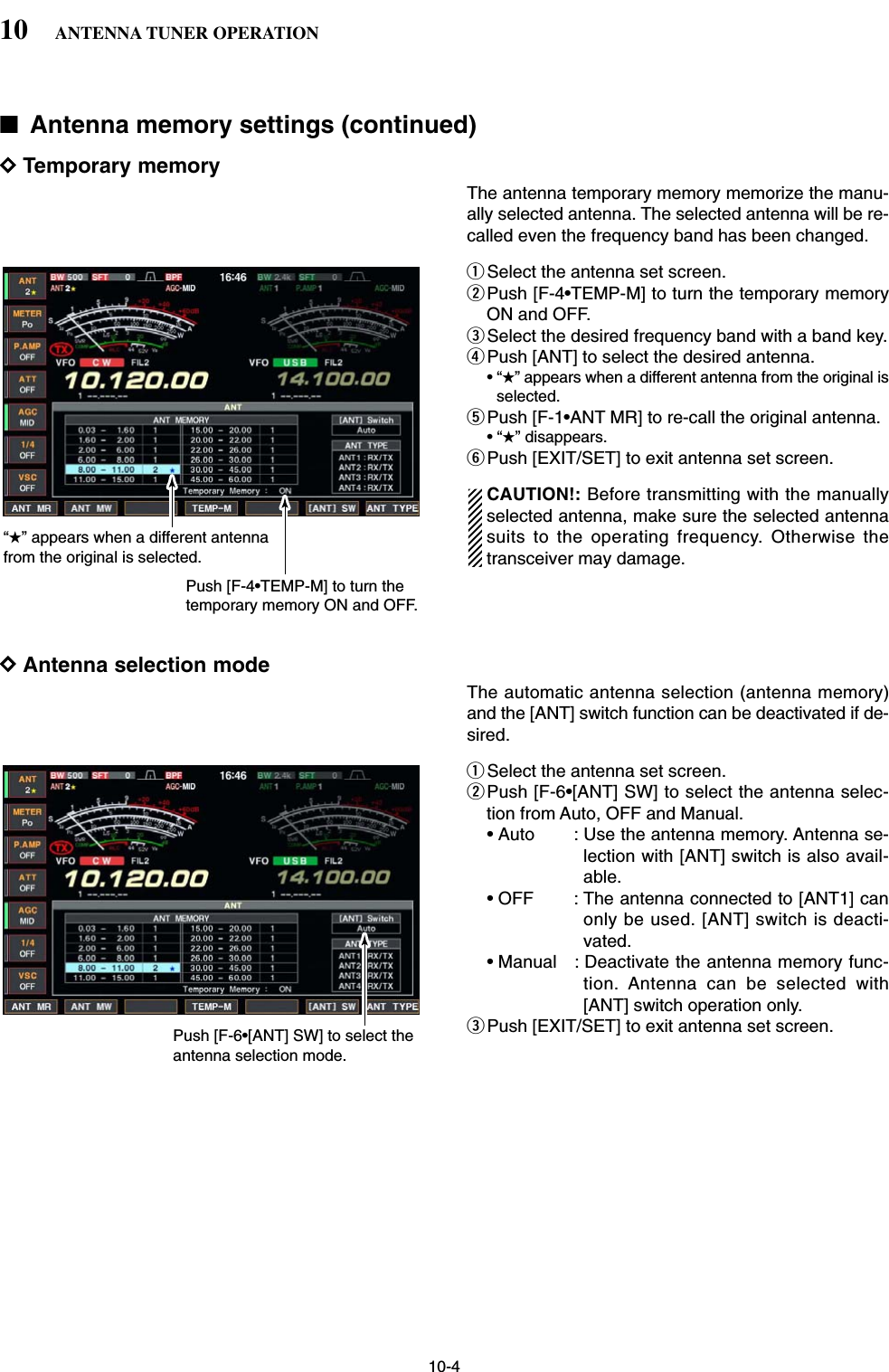 10-4■Antenna memory settings (continued)DTemporary memoryThe antenna temporary memory memorize the manu-ally selected antenna. The selected antenna will be re-called even the frequency band has been changed. qSelect the antenna set screen.wPush [F-4•TEMP-M] to turn the temporary memoryON and OFF.eSelect the desired frequency band with a band key.rPush [ANT] to select the desired antenna.•“★” appears when a different antenna from the original isselected.tPush [F-1•ANT MR] to re-call the original antenna.•“★” disappears.yPush [EXIT/SET] to exit antenna set screen.CAUTION!: Before transmitting with the manuallyselected antenna, make sure the selected antennasuits to the operating frequency. Otherwise thetransceiver may damage.DAntenna selection modeThe automatic antenna selection (antenna memory)and the [ANT] switch function can be deactivated if de-sired.qSelect the antenna set screen.wPush [F-6•[ANT] SW] to select the antenna selec-tion from Auto, OFF and Manual.• Auto : Use the antenna memory. Antenna se-lection with [ANT] switch is also avail-able.• OFF : The antenna connected to [ANT1] canonly be used. [ANT] switch is deacti-vated.• Manual : Deactivate the antenna memory func-tion. Antenna can be selected with[ANT] switch operation only.ePush [EXIT/SET] to exit antenna set screen.Push [F-6•[ANT] SW] to select the antenna selection mode.“★” appears when a different antenna from the original is selected.Push [F-4•TEMP-M] to turn the temporary memory ON and OFF.10 ANTENNA TUNER OPERATION