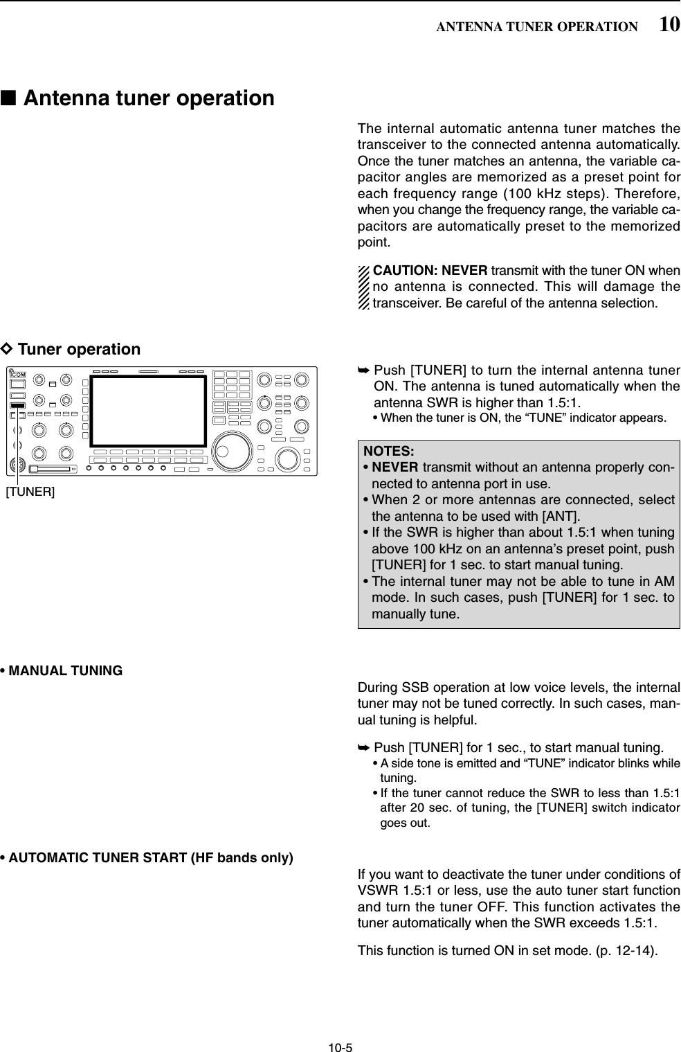 10-5■Antenna tuner operationThe internal automatic antenna tuner matches thetransceiver to the connected antenna automatically.Once the tuner matches an antenna, the variable ca-pacitor angles are memorized as a preset point foreach frequency range (100 kHz steps). Therefore,when you change the frequency range, the variable ca-pacitors are automatically preset to the memorizedpoint.CAUTION: NEVER transmit with the tuner ON whenno antenna is connected. This will damage thetransceiver. Be careful of the antenna selection.DTuner operation➥Push [TUNER] to turn the internal antenna tunerON. The antenna is tuned automatically when theantenna SWR is higher than 1.5:1.• When the tuner is ON, the “TUNE” indicator appears.• MANUAL TUNINGDuring SSB operation at low voice levels, the internaltuner may not be tuned correctly. In such cases, man-ual tuning is helpful.➥Push [TUNER] for 1 sec., to start manual tuning.• A side tone is emitted and “TUNE” indicator blinks whiletuning.• If the tuner cannot reduce the SWR to less than 1.5:1after 20 sec. of tuning, the [TUNER] switch indicatorgoes out.• AUTOMATIC TUNER START (HF bands only)If you want to deactivate the tuner under conditions ofVSWR 1.5:1 or less, use the auto tuner start functionand turn the tuner OFF. This function activates thetuner automatically when the SWR exceeds 1.5:1.This function is turned ON in set mode. (p. 12-14).NOTES:•NEVER transmit without an antenna properly con-nected to antenna port in use.• When 2 or more antennas are connected, selectthe antenna to be used with [ANT].• If the SWR is higher than about 1.5:1 when tuningabove 100 kHz on an antenna’s preset point, push[TUNER] for 1 sec. to start manual tuning.• The internal tuner may not be able to tune in AMmode. In such cases, push [TUNER] for 1 sec. tomanually tune.[TUNER]10ANTENNA TUNER OPERATION