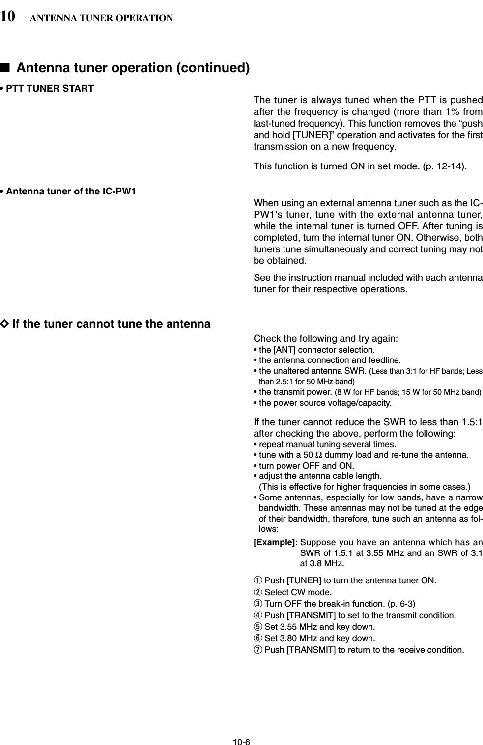 10-6■Antenna tuner operation (continued)• PTT TUNER STARTThe tuner is always tuned when the PTT is pushedafter the frequency is changed (more than 1% fromlast-tuned frequency). This function removes the “pushand hold [TUNER]” operation and activates for the firsttransmission on a new frequency. This function is turned ON in set mode. (p. 12-14).• Antenna tuner of the IC-PW1When using an external antenna tuner such as the IC-PW1’s tuner, tune with the external antenna tuner,while the internal tuner is turned OFF. After tuning iscompleted, turn the internal tuner ON. Otherwise, bothtuners tune simultaneously and correct tuning may notbe obtained.See the instruction manual included with each antennatuner for their respective operations.DIf the tuner cannot tune the antennaCheck the following and try again:• the [ANT] connector selection.• the antenna connection and feedline.• the unaltered antenna SWR. (Less than 3:1 for HF bands; Lessthan 2.5:1 for 50 MHz band)• the transmit power. (8 W for HF bands; 15 W for 50 MHz band)• the power source voltage/capacity.If the tuner cannot reduce the SWR to less than 1.5:1after checking the above, perform the following:• repeat manual tuning several times.• tune with a 50 Ωdummy load and re-tune the antenna.• turn power OFF and ON.• adjust the antenna cable length.(This is effective for higher frequencies in some cases.)• Some antennas, especially for low bands, have a narrowbandwidth. These antennas may not be tuned at the edgeof their bandwidth, therefore, tune such an antenna as fol-lows:[Example]: Suppose you have an antenna which has anSWR of 1.5:1 at 3.55 MHz and an SWR of 3:1at 3.8 MHz.qPush [TUNER] to turn the antenna tuner ON.wSelect CW mode.eTurn OFF the break-in function. (p. 6-3)rPush [TRANSMIT] to set to the transmit condition.tSet 3.55 MHz and key down.ySet 3.80 MHz and key down.uPush [TRANSMIT] to return to the receive condition.10 ANTENNA TUNER OPERATION