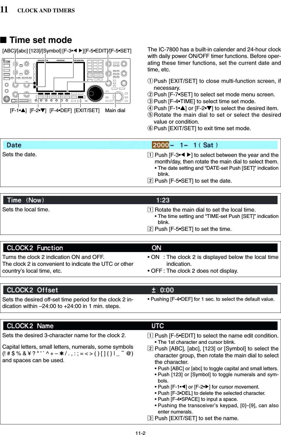 11-2■Time set modeThe IC-7800 has a built-in calender and 24-hour clockwith daily power ON/OFF timer functions. Before oper-ating these timer functions, set the current date andtime, etc.qPush [EXIT/SET] to close multi-function screen, ifnecessary.wPush [F-7•SET] to select set mode menu screen.ePush [F-4•TIME] to select time set mode.rPush [F-1•Y] or [F-2•Z] to select the desired item.tRotate the main dial to set or select the desiredvalue or condition.yPush [EXIT/SET] to exit time set mode.[EXIT/SET][F-4•DEF][ABC]/[abc] [123]/[Symbol] [F-3•Ω≈][F-5•EDIT]/[F-5•SET][F-1•Y] [F-2•Z] Main dial11 CLOCK AND TIMERSSets the date. zPush [F-3•Ω≈] to select between the year and themonth/day, then rotate the main dial to select them.• The date setting and “DATE-set Push [SET]” indicationblink.xPush [F-5•SET] to set the date.Sets the local time. zRotate the main dial to set the local time.• The time setting and “TIME-set Push [SET]” indicationblink.xPush [F-5•SET] to set the time.Turns the clock 2 indication ON and OFF.The clock 2 is convenient to indicate the UTC or othercountry’s local time, etc.• ON  : The clock 2 is displayed below the local timeindication.• OFF : The clock 2 does not display.Sets the desired off-set time period for the clock 2 in-dication within –24:00 to +24:00 in 1 min. steps.• Pushing [F-4•DEF] for 1 sec. to select the default value.Sets the desired 3-character name for the clock 2.Capital letters, small letters, numerals, some symbols(! # $ % &amp; ¥ ? &quot; ’ ` ^ + – ✱/ . , : ; = &lt; &gt; ( ) [ ] { } | _ ~@)and spaces can be used.zPush [F-5•EDIT] to select the name edit condition.• The 1st character and cursor blink.xPush [ABC], [abc], [123] or [Symbol] to select thecharacter group, then rotate the main dial to selectthe character.• Push [ABC] or [abc] to toggle capital and small letters.• Push [123] or [Symbol] to toggle numerals and sym-bols.• Push [F-1•Ω] or [F-2•≈] for cursor movement.• Push [F-3•DEL] to delete the selected character.• Push [F-4•SPACE] to input a space.• Pushing the transceiver’s keypad, [0]–[9], can alsoenter numerals.cPush [EXIT/SET] to set the name.