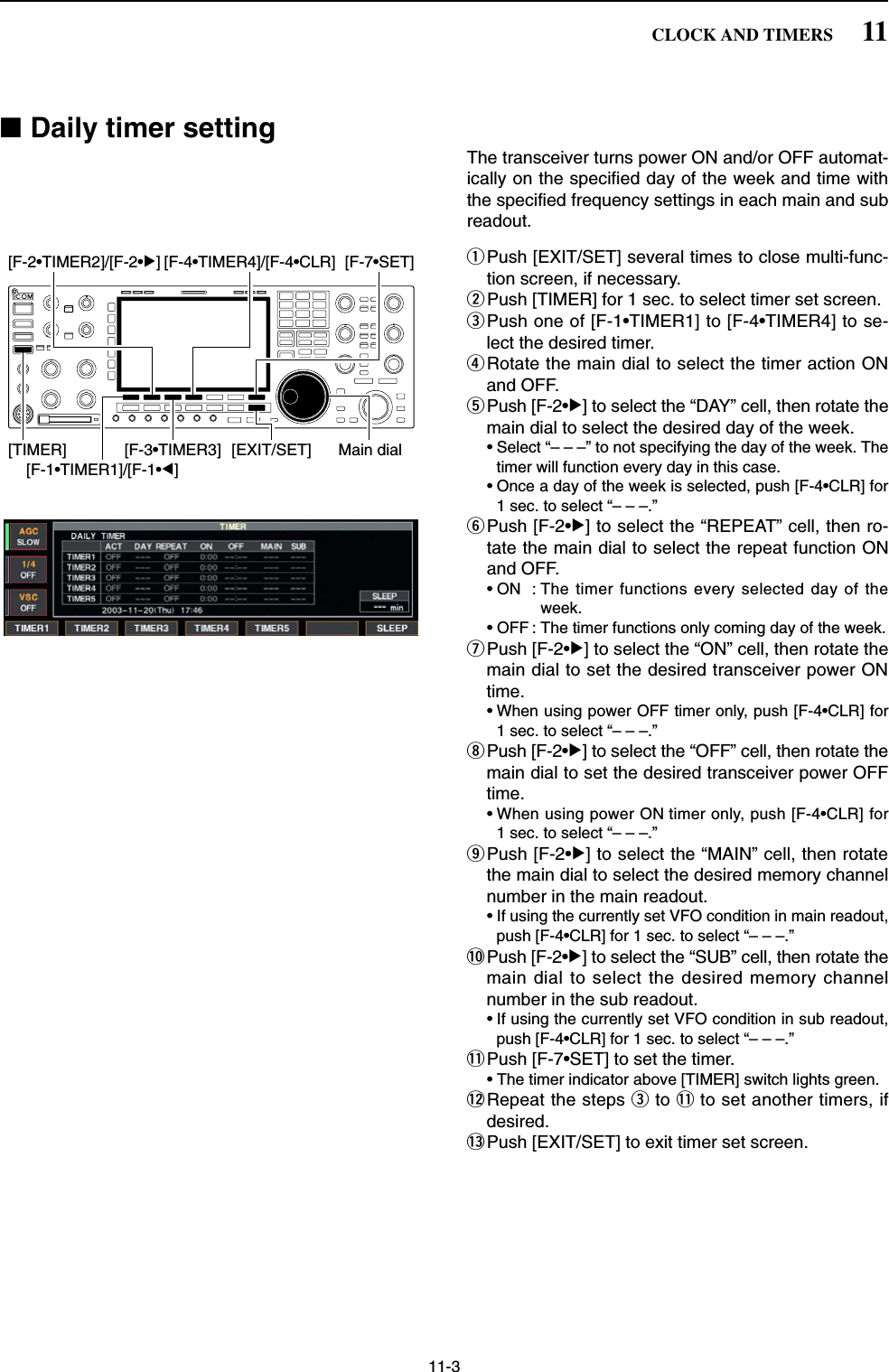 11-3■Daily timer settingThe transceiver turns power ON and/or OFF automat-ically on the specified day of the week and time withthe specified frequency settings in each main and subreadout.qPush [EXIT/SET] several times to close multi-func-tion screen, if necessary.wPush [TIMER] for 1 sec. to select timer set screen.ePush one of [F-1•TIMER1] to [F-4•TIMER4] to se-lect the desired timer.rRotate the main dial to select the timer action ONand OFF.tPush [F-2•≈] to select the “DAY” cell, then rotate themain dial to select the desired day of the week.• Select “– – –” to not specifying the day of the week. Thetimer will function every day in this case.• Once a day of the week is selected, push [F-4•CLR] for1 sec. to select “– – –.”yPush [F-2•≈] to select the “REPEAT” cell, then ro-tate the main dial to select the repeat function ONand OFF.• ON : The timer functions every selected day of theweek.• OFF : The timer functions only coming day of the week.uPush [F-2•≈] to select the “ON” cell, then rotate themain dial to set the desired transceiver power ONtime.• When using power OFF timer only, push [F-4•CLR] for1 sec. to select “– – –.”iPush [F-2•≈] to select the “OFF” cell, then rotate themain dial to set the desired transceiver power OFFtime.• When using power ON timer only, push [F-4•CLR] for1 sec. to select “– – –.”oPush [F-2•≈] to select the “MAIN” cell, then rotatethe main dial to select the desired memory channelnumber in the main readout.• If using the currently set VFO condition in main readout,push [F-4•CLR] for 1 sec. to select “– – –.”!0 Push [F-2•≈] to select the “SUB” cell, then rotate themain dial to select the desired memory channelnumber in the sub readout.• If using the currently set VFO condition in sub readout,push [F-4•CLR] for 1 sec. to select “– – –.”!1 Push [F-7•SET] to set the timer.• The timer indicator above [TIMER] switch lights green.!2 Repeat the steps eto !1 to set another timers, ifdesired.!3 Push [EXIT/SET] to exit timer set screen.[EXIT/SET][F-4•TIMER4]/[F-4•CLR][F-3•TIMER3][TIMER][F-7•SET][F-1•TIMER1]/[F-1•Ω][F-2•TIMER2]/[F-2•≈]Main dial11CLOCK AND TIMERS