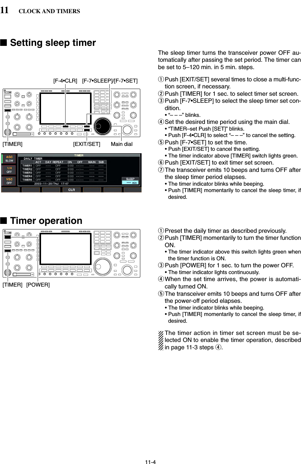 11-4■Setting sleep timerThe sleep timer turns the transceiver power OFF au-tomatically after passing the set period. The timer canbe set to 5–120 min. in 5 min. steps.qPush [EXIT/SET] several times to close a multi-func-tion screen, if necessary.wPush [TIMER] for 1 sec. to select timer set screen.ePush [F-7•SLEEP] to select the sleep timer set con-dition.• “– – –” blinks.rSet the desired time period using the main dial.• “TIMER–set Push [SET]” blinks.• Push [F-4•CLR] to select “– – –” to cancel the setting.tPush [F-7•SET] to set the time.• Push [EXIT/SET] to cancel the setting.• The timer indicator above [TIMER] switch lights green.yPush [EXIT/SET] to exit timer set screen.uThe transceiver emits 10 beeps and turns OFF afterthe sleep timer period elapses.• The timer indicator blinks while beeping.• Push [TIMER] momentarily to cancel the sleep timer, ifdesired.■Timer operationqPreset the daily timer as described previously.wPush [TIMER] momentarily to turn the timer functionON.• The timer indicator above this switch lights green whenthe timer function is ON.ePush [POWER] for 1 sec. to turn the power OFF.• The timer indicator lights continuously.rWhen the set time arrives, the power is automati-cally turned ON.tThe transceiver emits 10 beeps and turns OFF afterthe power-off period elapses.• The timer indicator blinks while beeping.• Push [TIMER] momentarily to cancel the sleep timer, ifdesired.The timer action in timer set screen must be se-lected ON to enable the timer operation, describedin page 11-3 steps r.[TIMER] [POWER][EXIT/SET][F-4•CLR][TIMER][F-7•SLEEP]/[F-7•SET]Main dial11 CLOCK AND TIMERS