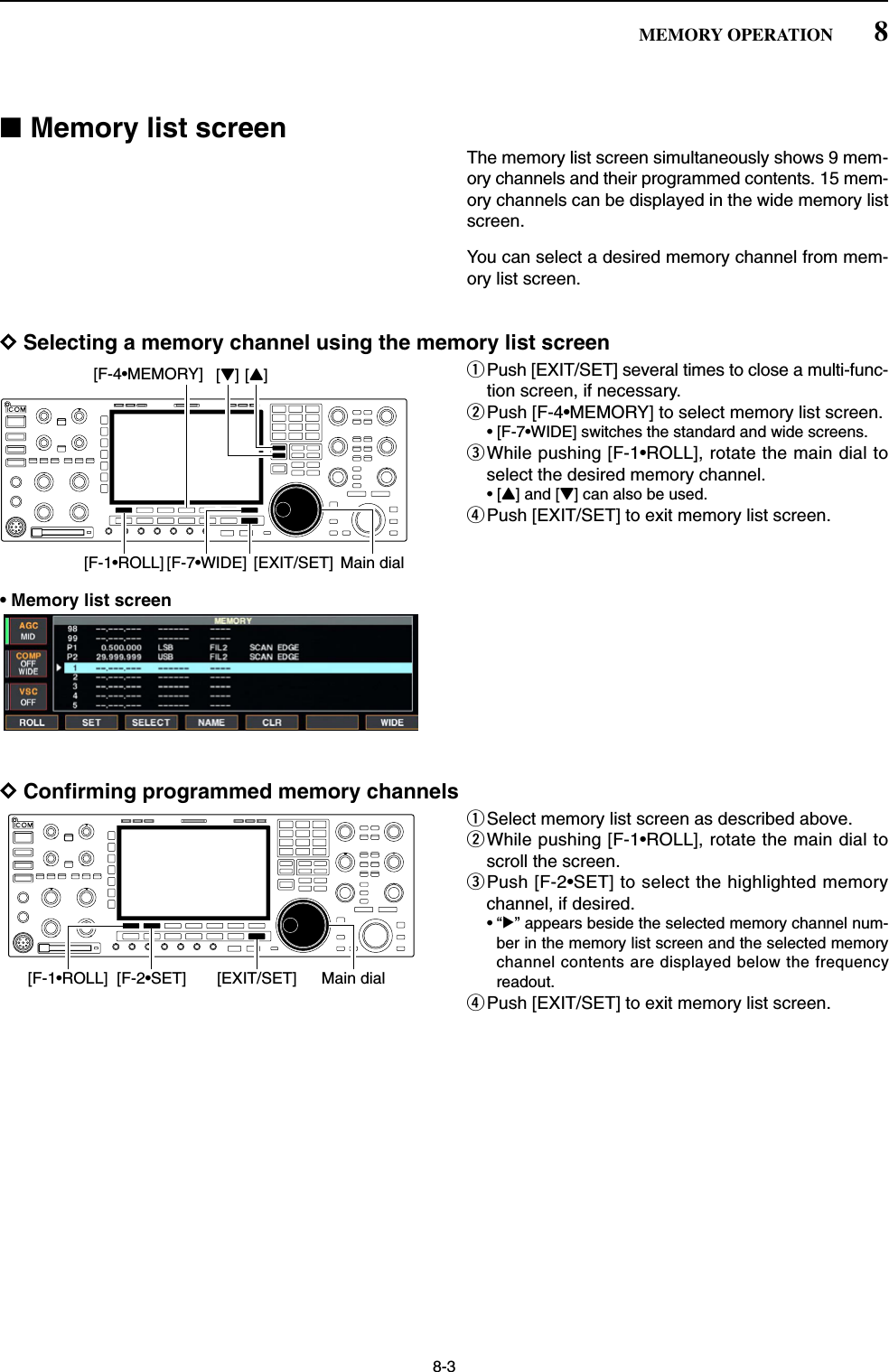 8-3■Memory list screenThe memory list screen simultaneously shows 9 mem-ory channels and their programmed contents. 15 mem-ory channels can be displayed in the wide memory listscreen.You can select a desired memory channel from mem-ory list screen.DSelecting a memory channel using the memory list screenqPush [EXIT/SET] several times to close a multi-func-tion screen, if necessary.wPush [F-4•MEMORY] to select memory list screen.• [F-7•WIDE] switches the standard and wide screens.eWhile pushing [F-1•ROLL], rotate the main dial toselect the desired memory channel.•[Y] and [Z] can also be used.rPush [EXIT/SET] to exit memory list screen.• Memory list screenDConfirming programmed memory channelsqSelect memory list screen as described above.wWhile pushing [F-1•ROLL], rotate the main dial toscroll the screen.ePush [F-2•SET] to select the highlighted memorychannel, if desired.•“≈” appears beside the selected memory channel num-ber in the memory list screen and the selected memorychannel contents are displayed below the frequencyreadout.rPush [EXIT/SET] to exit memory list screen.Main dial[F-1•ROLL] [F-2•SET] [EXIT/SET][Y][Z]Main dial[F-1•ROLL][F-4•MEMORY][EXIT/SET][F-7•WIDE]8MEMORY OPERATION