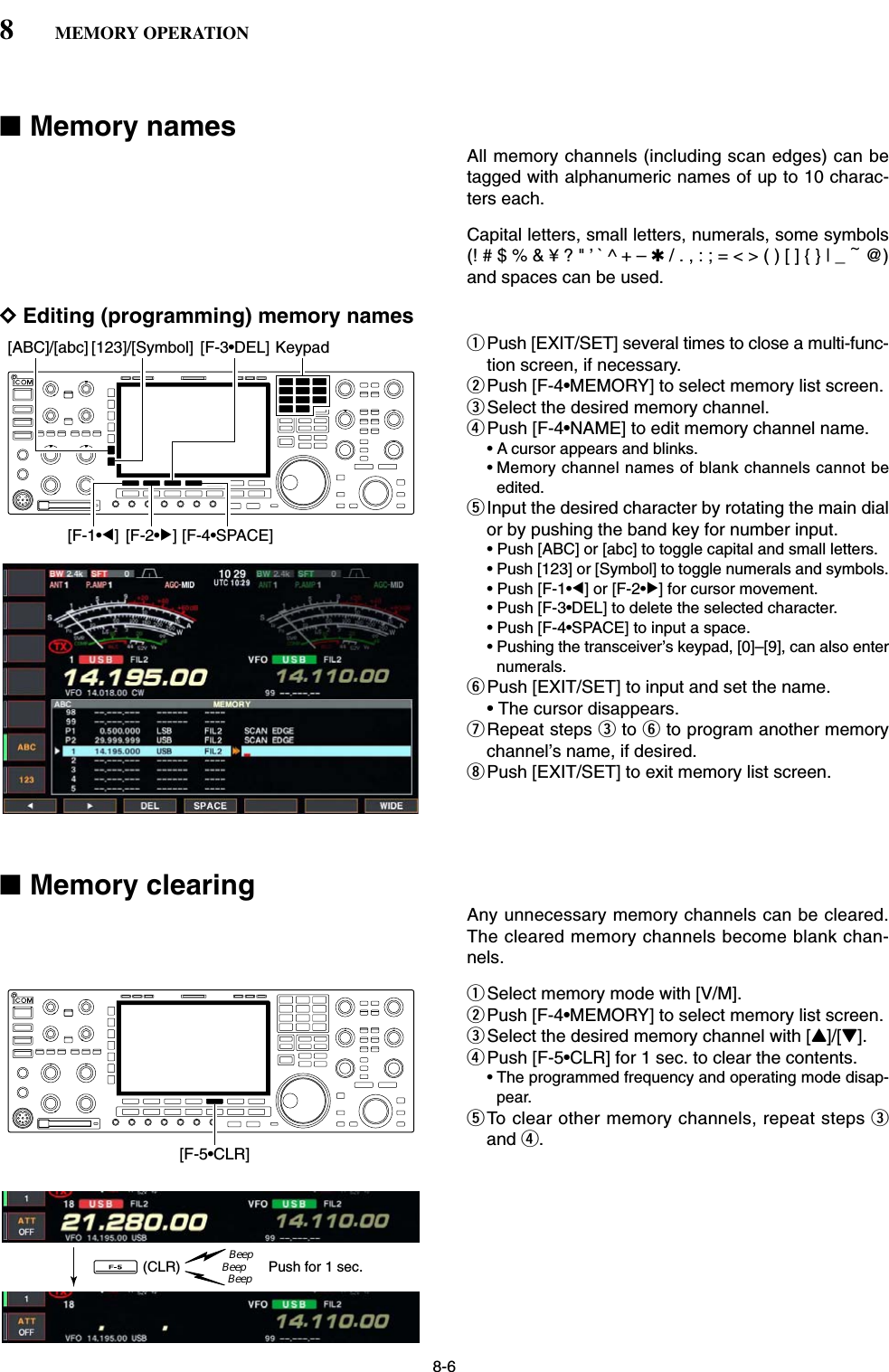 8-6■Memory namesAll memory channels (including scan edges) can betagged with alphanumeric names of up to 10 charac-ters each.Capital letters, small letters, numerals, some symbols(! # $ % &amp; ¥ ? &quot; ’ ` ^ + – ✱/ . , : ; = &lt; &gt; ( ) [ ] { } | _ ~@)and spaces can be used.DEditing (programming) memory namesqPush [EXIT/SET] several times to close a multi-func-tion screen, if necessary.wPush [F-4•MEMORY] to select memory list screen.eSelect the desired memory channel.rPush [F-4•NAME] to edit memory channel name.• A cursor appears and blinks.• Memory channel names of blank channels cannot beedited.tInput the desired character by rotating the main dialor by pushing the band key for number input.• Push [ABC] or [abc] to toggle capital and small letters.• Push [123] or [Symbol] to toggle numerals and symbols.• Push [F-1•Ω] or [F-2•≈] for cursor movement.• Push [F-3•DEL] to delete the selected character.• Push [F-4•SPACE] to input a space.• Pushing the transceiver’s keypad, [0]–[9], can also enternumerals.yPush [EXIT/SET] to input and set the name.• The cursor disappears.uRepeat steps eto yto program another memorychannel’s name, if desired.iPush [EXIT/SET] to exit memory list screen.■Memory clearingAny unnecessary memory channels can be cleared.The cleared memory channels become blank chan-nels.qSelect memory mode with [V/M].wPush [F-4•MEMORY] to select memory list screen.eSelect the desired memory channel with [Y]/[Z].rPush [F-5•CLR] for 1 sec. to clear the contents.• The programmed frequency and operating mode disap-pear.tTo clear other memory channels, repeat steps eand r.Push for 1 sec.BeepBeepBeep(CLR)[F-5•CLR][F-1•Ω] [F-2•≈] [F-4•SPACE][F-3•DEL] Keypad[ABC]/[abc] [123]/[Symbol]8MEMORY OPERATION