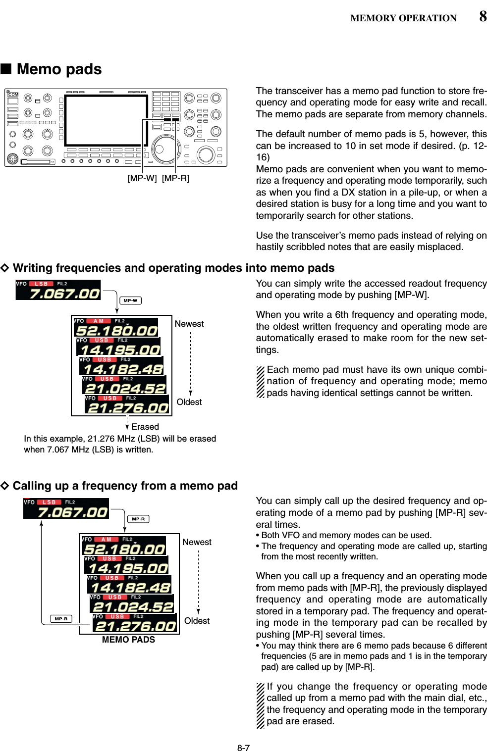 8-7■Memo padsThe transceiver has a memo pad function to store fre-quency and operating mode for easy write and recall.The memo pads are separate from memory channels.The default number of memo pads is 5, however, thiscan be increased to 10 in set mode if desired. (p. 12-16)Memo pads are convenient when you want to memo-rize a frequency and operating mode temporarily, suchas when you find a DX station in a pile-up, or when adesired station is busy for a long time and you want totemporarily search for other stations.Use the transceiver’s memo pads instead of relying onhastily scribbled notes that are easily misplaced.DWriting frequencies and operating modes into memo padsYou can simply write the accessed readout frequencyand operating mode by pushing [MP-W].When you write a 6th frequency and operating mode,the oldest written frequency and operating mode areautomatically erased to make room for the new set-tings.Each memo pad must have its own unique combi-nation of frequency and operating mode; memopads having identical settings cannot be written.DCalling up a frequency from a memo padYou can simply call up the desired frequency and op-erating mode of a memo pad by pushing [MP-R] sev-eral times.• Both VFO and memory modes can be used.• The frequency and operating mode are called up, startingfrom the most recently written.When you call up a frequency and an operating modefrom memo pads with [MP-R], the previously displayedfrequency and operating mode are automaticallystored in a temporary pad. The frequency and operat-ing mode in the temporary pad can be recalled bypushing [MP-R] several times.• You may think there are 6 memo pads because 6 differentfrequencies (5 are in memo pads and 1 is in the temporarypad) are called up by [MP-R].If you change the frequency or operating modecalled up from a memo pad with the main dial, etc.,the frequency and operating mode in the temporarypad are erased.NewestMEMO PADSOldestNewestErasedOldestIn this example, 21.276 MHz (LSB) will be erased when 7.067 MHz (LSB) is written.[MP-R][MP-W]8MEMORY OPERATION