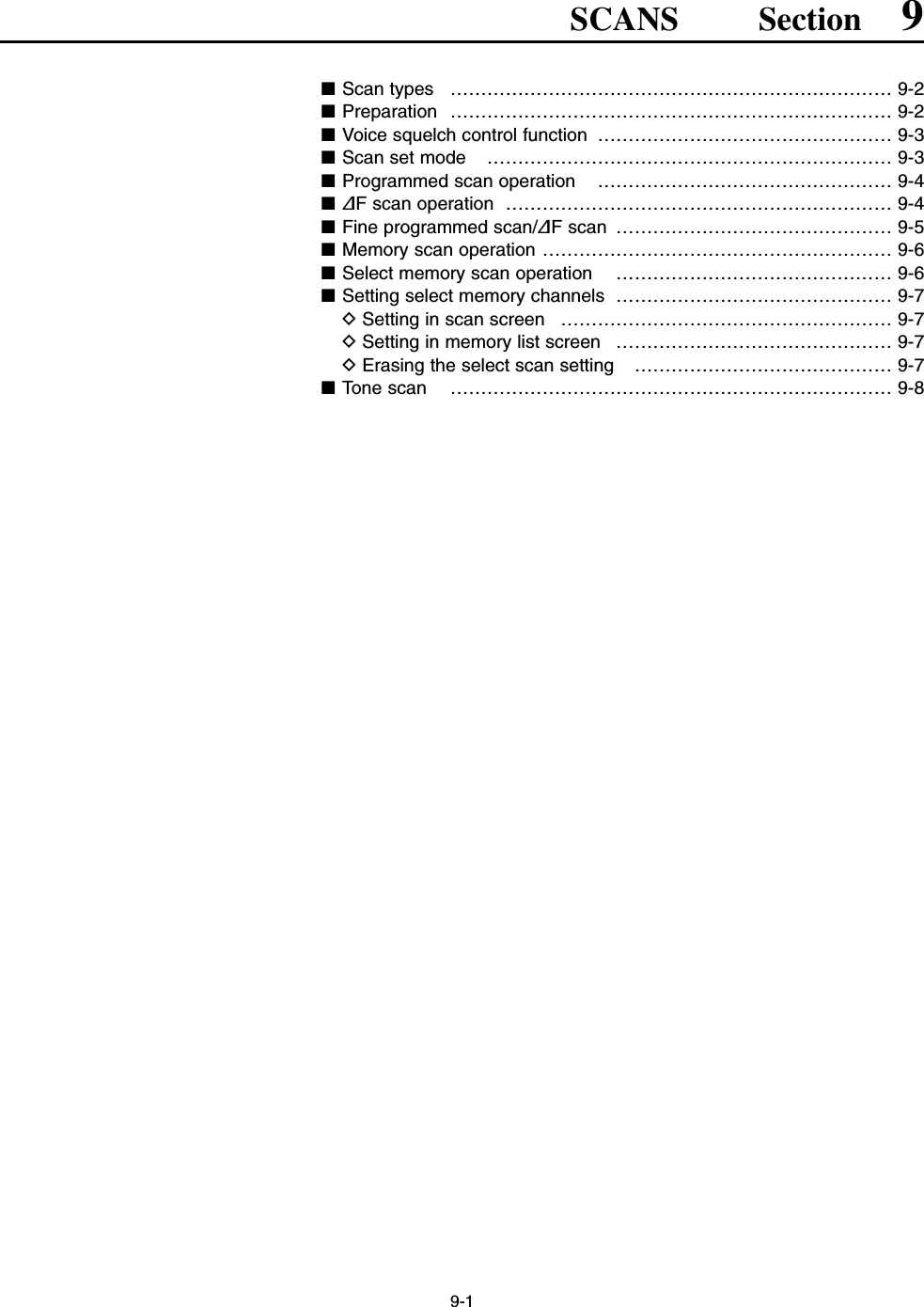 9-1SCANS Section 9■Scan types  ……………………………………………………………… 9-2■Preparation ……………………………………………………………… 9-2■Voice squelch control function  ………………………………………… 9-3■Scan set mode  ………………………………………………………… 9-3■Programmed scan operation  ………………………………………… 9-4■∂F scan operation  ……………………………………………………… 9-4■Fine programmed scan/∂F scan  ……………………………………… 9-5■Memory scan operation ………………………………………………… 9-6■Select memory scan operation  ……………………………………… 9-6■Setting select memory channels  ……………………………………… 9-7DSetting in scan screen  ……………………………………………… 9-7DSetting in memory list screen  ……………………………………… 9-7DErasing the select scan setting  …………………………………… 9-7■Tone scan  ……………………………………………………………… 9-8