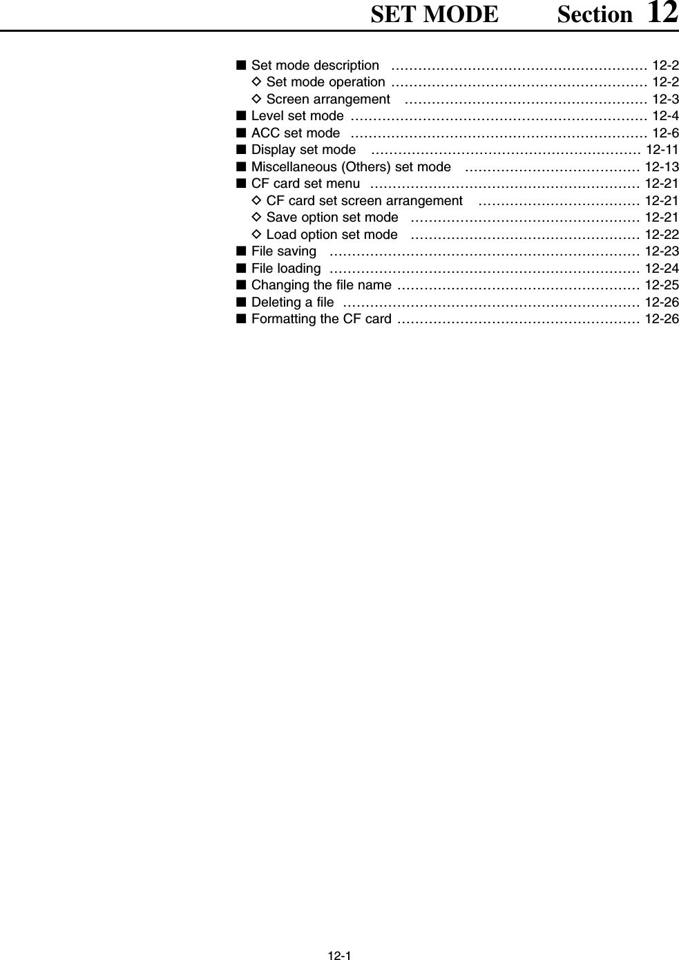 12-1SET MODE Section 12■Set mode description  ………………………………………………… 12-2DSet mode operation ………………………………………………… 12-2DScreen arrangement  ……………………………………………… 12-3■Level set mode  ………………………………………………………… 12-4■ACC set mode  ………………………………………………………… 12-6■Display set mode  …………………………………………………… 12-11■Miscellaneous (Others) set mode  ………………………………… 12-13■CF card set menu  …………………………………………………… 12-21DCF card set screen arrangement  ……………………………… 12-21DSave option set mode  …………………………………………… 12-21DLoad option set mode  …………………………………………… 12-22■File saving  …………………………………………………………… 12-23■File loading  …………………………………………………………… 12-24■Changing the file name ……………………………………………… 12-25■Deleting a file  ………………………………………………………… 12-26■Formatting the CF card ……………………………………………… 12-26