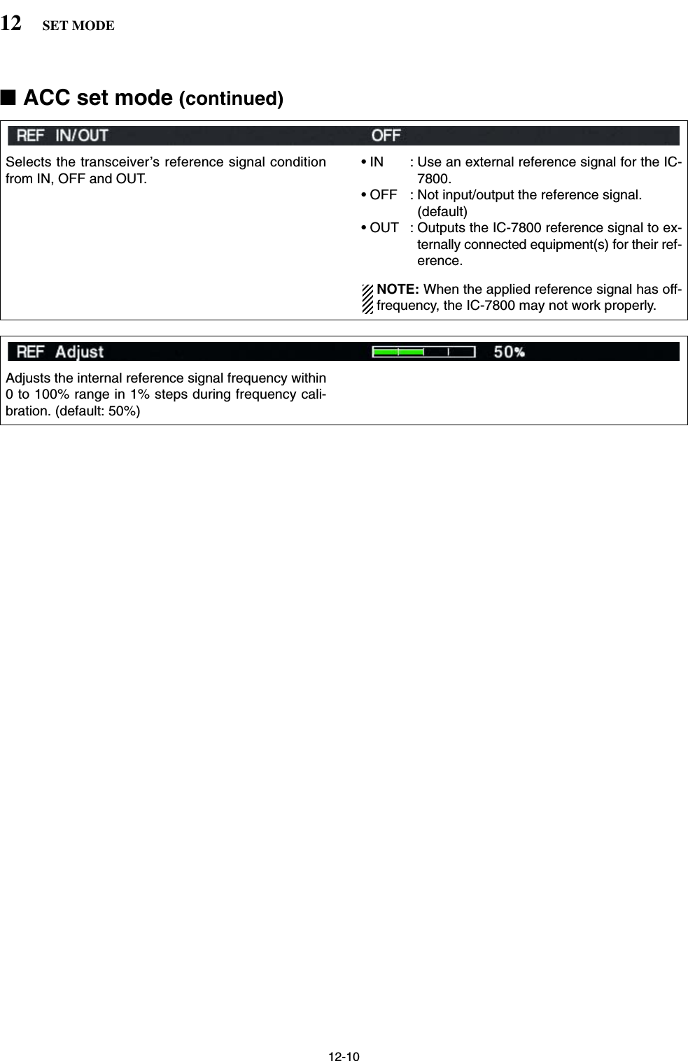 12-1012 SET MODEAdjusts the internal reference signal frequency within0 to 100% range in 1% steps during frequency cali-bration. (default: 50%)Selects the transceiver’s reference signal conditionfrom IN, OFF and OUT.• IN : Use an external reference signal for the IC-7800.• OFF : Not input/output the reference signal. (default)• OUT : Outputs the IC-7800 reference signal to ex-ternally connected equipment(s) for their ref-erence.NOTE: When the applied reference signal has off-frequency, the IC-7800 may not work properly.■ACC set mode (continued)