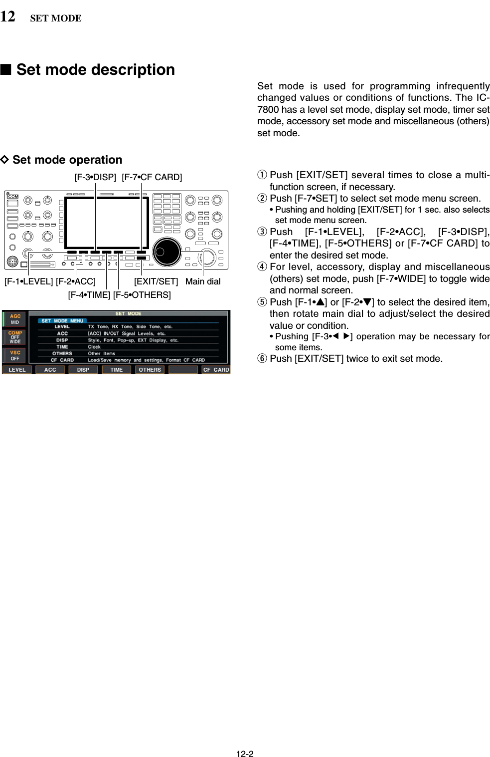 12-2■Set mode descriptionSet mode is used for programming infrequentlychanged values or conditions of functions. The IC-7800 has a level set mode, display set mode, timer setmode, accessory set mode and miscellaneous (others)set mode.DSet mode operationqPush [EXIT/SET] several times to close a multi-function screen, if necessary.wPush [F-7•SET] to select set mode menu screen.• Pushing and holding [EXIT/SET] for 1 sec. also selectsset mode menu screen.ePush [F-1•LEVEL], [F-2•ACC], [F-3•DISP],[F-4•TIME], [F-5•OTHERS] or [F-7•CF CARD] toenter the desired set mode.rFor level, accessory, display and miscellaneous(others) set mode, push [F-7•WIDE] to toggle wideand normal screen.tPush [F-1•Y] or [F-2•Z] to select the desired item,then rotate main dial to adjust/select the desiredvalue or condition.• Pushing [F-3•Ω≈] operation may be necessary forsome items.yPush [EXIT/SET] twice to exit set mode.[F-1•LEVEL] [F-2•ACC][F-3•DISP][F-5•OTHERS][F-4•TIME][EXIT/SET] Main dial[F-7•CF CARD]12 SET MODE