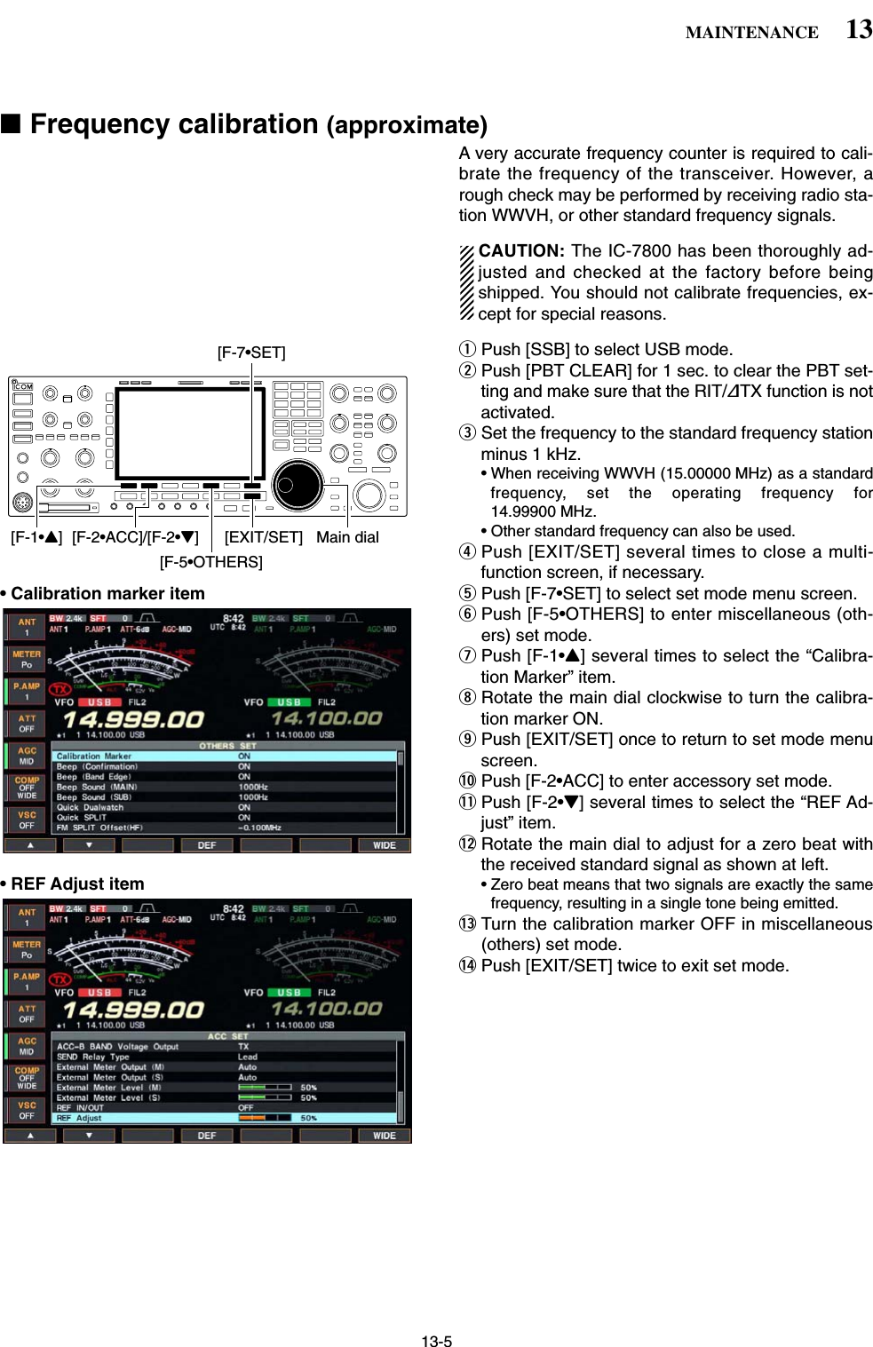 13-5■Frequency calibration (approximate)A very accurate frequency counter is required to cali-brate the frequency of the transceiver. However, arough check may be performed by receiving radio sta-tion WWVH, or other standard frequency signals.CAUTION: The IC-7800 has been thoroughly ad-justed and checked at the factory before beingshipped. You should not calibrate frequencies, ex-cept for special reasons.qPush [SSB] to select USB mode.wPush [PBT CLEAR] for 1 sec. to clear the PBT set-ting and make sure that the RIT/∂TX function is notactivated.eSet the frequency to the standard frequency stationminus 1 kHz.• When receiving WWVH (15.00000 MHz) as a standardfrequency, set the operating frequency for14.99900 MHz.• Other standard frequency can also be used.rPush [EXIT/SET] several times to close a multi-function screen, if necessary.• Calibration marker item tPush [F-7•SET] to select set mode menu screen.yPush [F-5•OTHERS] to enter miscellaneous (oth-ers) set mode.uPush [F-1•Y] several times to select the “Calibra-tion Marker” item.iRotate the main dial clockwise to turn the calibra-tion marker ON.oPush [EXIT/SET] once to return to set mode menuscreen.!0 Push [F-2•ACC] to enter accessory set mode.!1 Push [F-2•Z] several times to select the “REF Ad-just” item.!2 Rotate the main dial to adjust for a zero beat withthe received standard signal as shown at left.• REF Adjust item • Zero beat means that two signals are exactly the samefrequency, resulting in a single tone being emitted.!3 Turn the calibration marker OFF in miscellaneous(others) set mode.!4 Push [EXIT/SET] twice to exit set mode.[F-1•Y] [F-2•ACC]/[F-2•Z][F-5•OTHERS][EXIT/SET] Main dial[F-7•SET]13MAINTENANCE