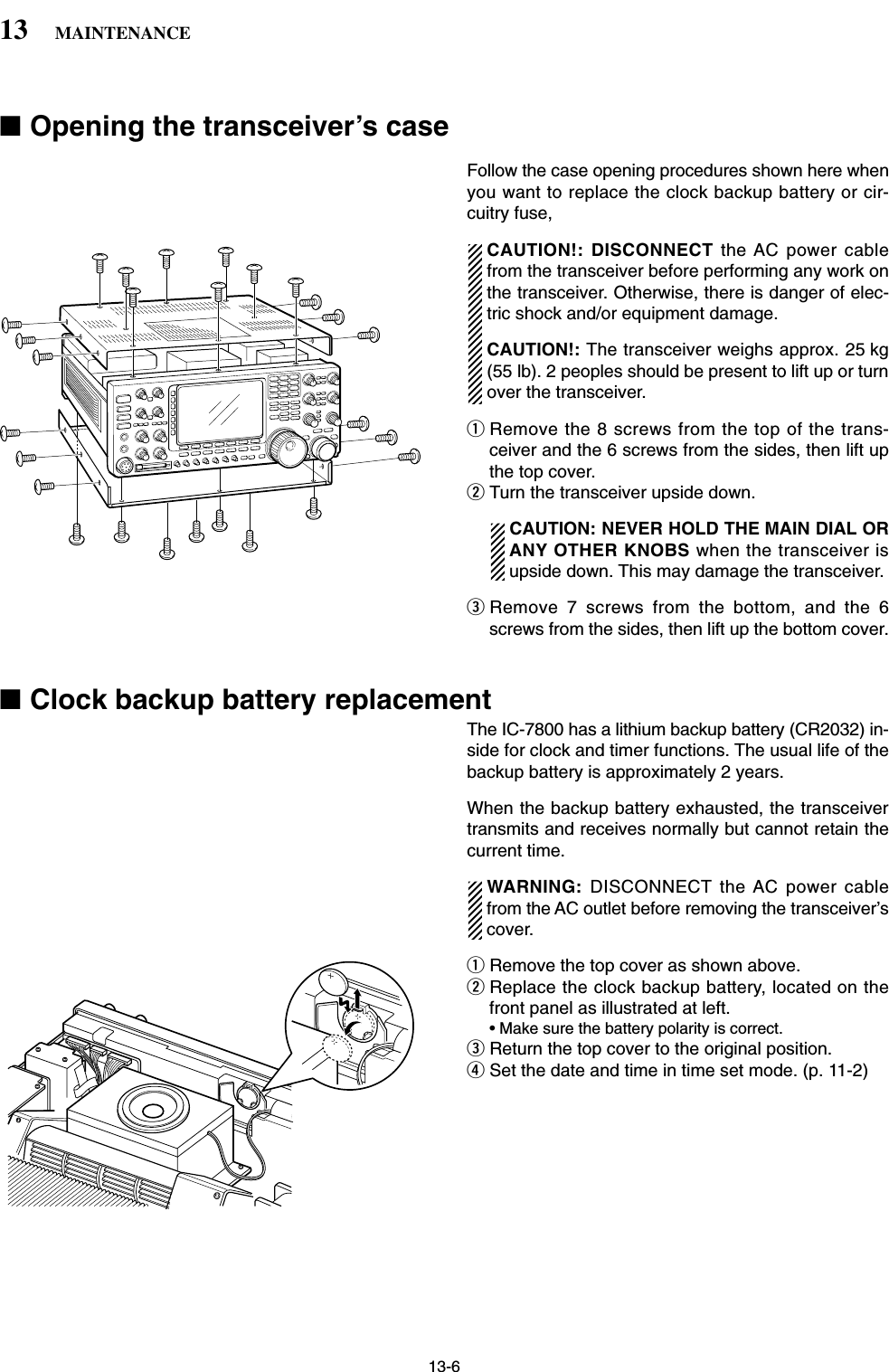 13-6■Opening the transceiver’s caseFollow the case opening procedures shown here whenyou want to replace the clock backup battery or cir-cuitry fuse,CAUTION!: DISCONNECT the AC power cablefrom the transceiver before performing any work onthe transceiver. Otherwise, there is danger of elec-tric shock and/or equipment damage.CAUTION!: The transceiver weighs approx. 25 kg(55 lb). 2 peoples should be present to lift up or turnover the transceiver. qRemove the 8 screws from the top of the trans-ceiver and the 6 screws from the sides, then lift upthe top cover.wTurn the transceiver upside down.CAUTION: NEVER HOLD THE MAIN DIAL ORANY OTHER KNOBS when the transceiver isupside down. This may damage the transceiver.eRemove 7 screws from the bottom, and the 6screws from the sides, then lift up the bottom cover.■Clock backup battery replacementThe IC-7800 has a lithium backup battery (CR2032) in-side for clock and timer functions. The usual life of thebackup battery is approximately 2 years.When the backup battery exhausted, the transceivertransmits and receives normally but cannot retain thecurrent time.WARNING:  DISCONNECT the AC power cablefrom the AC outlet before removing the transceiver’scover.qRemove the top cover as shown above.wReplace the clock backup battery, located on thefront panel as illustrated at left.• Make sure the battery polarity is correct.eReturn the top cover to the original position.rSet the date and time in time set mode. (p. 11-2)13 MAINTENANCE