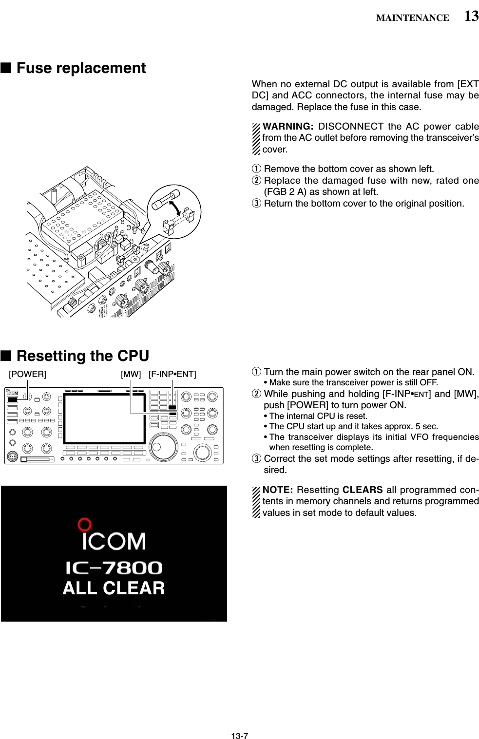 13-7■Fuse replacementWhen no external DC output is available from [EXTDC] and ACC connectors, the internal fuse may bedamaged. Replace the fuse in this case.WARNING:  DISCONNECT the AC power cablefrom the AC outlet before removing the transceiver’scover.qRemove the bottom cover as shown left.wReplace the damaged fuse with new, rated one(FGB 2 A) as shown at left.eReturn the bottom cover to the original position.■Resetting the CPUqTurn the main power switch on the rear panel ON.• Make sure the transceiver power is still OFF.wWhile pushing and holding [F-INP•ENT] and [MW],push [POWER] to turn power ON.• The internal CPU is reset.• The CPU start up and it takes approx. 5 sec.• The transceiver displays its initial VFO frequencieswhen resetting is complete.eCorrect the set mode settings after resetting, if de-sired.NOTE: Resetting CLEARS all programmed con-tents in memory channels and returns programmedvalues in set mode to default values.[F-INP•ENT][MW][POWER]13MAINTENANCEALL CLEAR