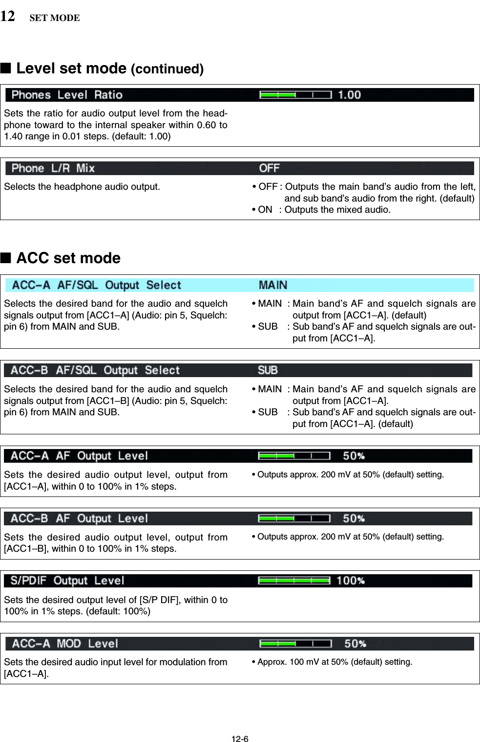 12-612 SET MODE■Level set mode (continued)Sets the ratio for audio output level from the head-phone toward to the internal speaker within 0.60 to1.40 range in 0.01 steps. (default: 1.00)Selects the headphone audio output. • OFF : Outputs the main band’s audio from the left,and sub band’s audio from the right. (default)• ON : Outputs the mixed audio.Selects the desired band for the audio and squelchsignals output from [ACC1–A] (Audio: pin 5, Squelch:pin 6) from MAIN and SUB.• MAIN : Main band’s AF and squelch signals areoutput from [ACC1–A]. (default)• SUB : Sub band’s AF and squelch signals are out-put from [ACC1–A].Selects the desired band for the audio and squelchsignals output from [ACC1–B] (Audio: pin 5, Squelch:pin 6) from MAIN and SUB.• MAIN : Main band’s AF and squelch signals areoutput from [ACC1–A].• SUB : Sub band’s AF and squelch signals are out-put from [ACC1–A]. (default)Sets the desired audio output level, output from[ACC1–A], within 0 to 100% in 1% steps.• Outputs approx. 200 mV at 50% (default) setting.Sets the desired audio output level, output from[ACC1–B], within 0 to 100% in 1% steps.• Outputs approx. 200 mV at 50% (default) setting.Sets the desired output level of [S/P DIF], within 0 to100% in 1% steps. (default: 100%)Sets the desired audio input level for modulation from[ACC1–A].• Approx. 100 mV at 50% (default) setting.■ACC set mode 