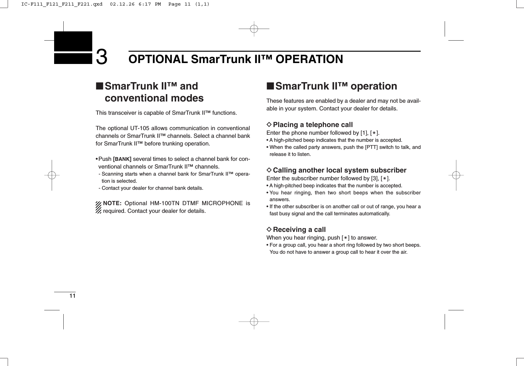 113OPTIONAL SmarTrunk II™OPERATION■SmarTrunk II™and conventional modesThis transceiver is capable of SmarTrunk II™ functions.The optional UT-105 allows communication in conventionalchannels or SmarTrunk II™ channels. Select a channel bankfor SmarTrunk II™ before trunking operation.• Push [BANK]several times to select a channel bank for con-ventional channels or SmarTrunk II™ channels.- Scanning starts when a channel bank for SmarTrunk II™ opera-tion is selected.- Contact your dealer for channel bank details.NOTE: Optional HM-100TN DTMF MICROPHONE isrequired. Contact your dealer for details.■SmarTrunk II™operationThese features are enabled by a dealer and may not be avail-able in your system. Contact your dealer for details.DPlacing a telephone callEnter the phone number followed by [1], [M].• A high-pitched beep indicates that the number is accepted.• When the called party answers, push the [PTT] switch to talk, andrelease it to listen.DCalling another local system subscriberEnter the subscriber number followed by [3], [M].• A high-pitched beep indicates that the number is accepted.• You hear ringing, then two short beeps when the subscriberanswers.• If the other subscriber is on another call or out of range, you hear afast busy signal and the call terminates automatically.DReceiving a callWhen you hear ringing, push [M] to answer.• For a group call, you hear a short ring followed by two short beeps.You do not have to answer a group call to hear it over the air.IC-F111_F121_F211_F221.qxd  02.12.26 6:17 PM  Page 11 (1,1)