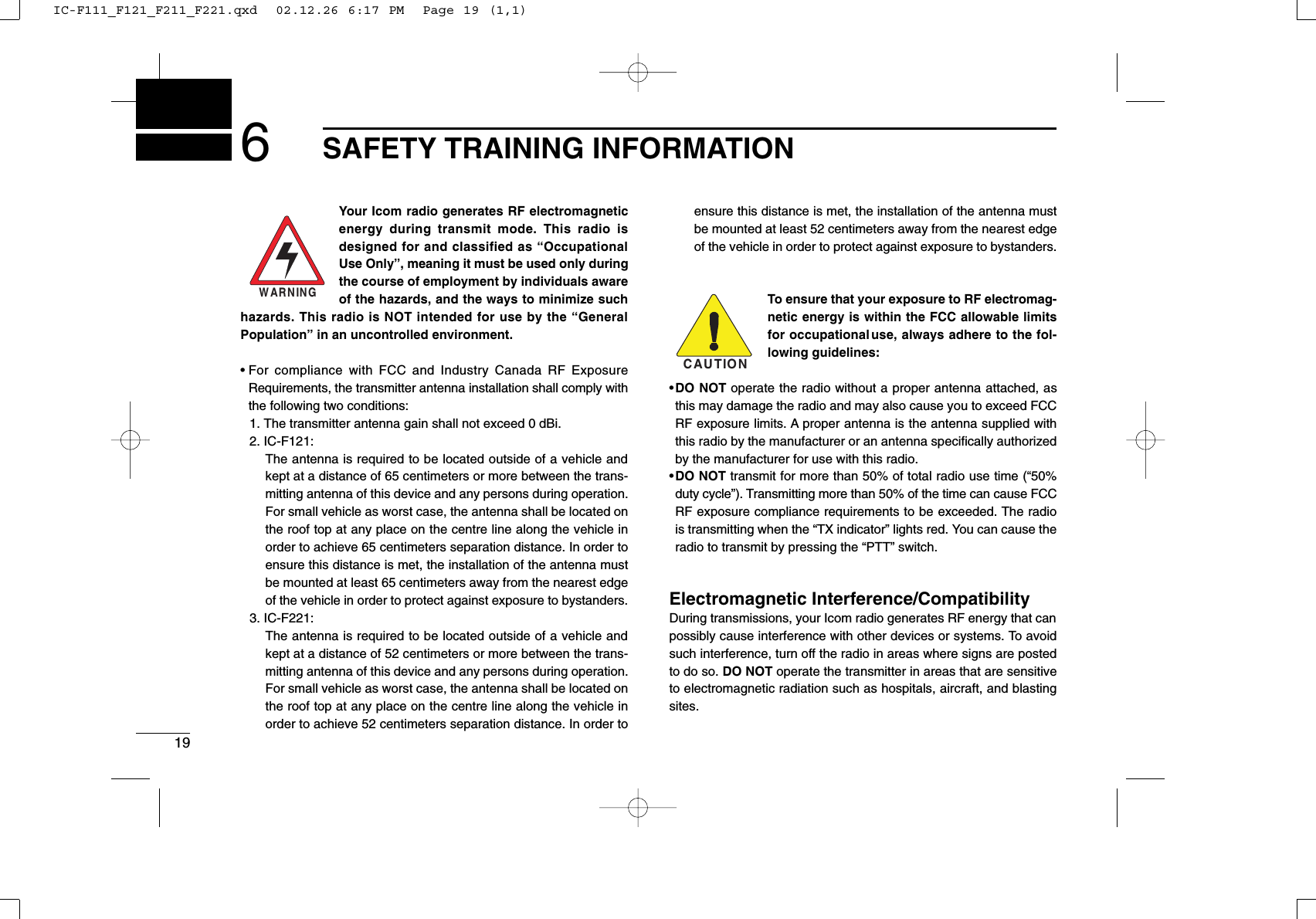 196SAFETY TRAINING INFORMATIONYour Icom radio generates RF electromagneticenergy during transmit mode. This radio isdesigned for and classified as “OccupationalUse Only”, meaning it must be used only duringthe course of employment by individuals awareof the hazards, and the ways to minimize suchhazards. This radio is NOT intended for use by the “GeneralPopulation” in an uncontrolled environment.• For compliance with FCC and Industry Canada RF ExposureRequirements, the transmitter antenna installation shall comply withthe following two conditions:1. The transmitter antenna gain shall not exceed 0 dBi.2. IC-F121:The antenna is required to be located outside of a vehicle andkept at a distance of 65 centimeters or more between the trans-mitting antenna of this device and any persons during operation.For small vehicle as worst case, the antenna shall be located onthe roof top at any place on the centre line along the vehicle inorder to achieve 65 centimeters separation distance. In order toensure this distance is met, the installation of the antenna mustbe mounted at least 65 centimeters away from the nearest edgeof the vehicle in order to protect against exposure to bystanders.3. IC-F221:The antenna is required to be located outside of a vehicle andkept at a distance of 52 centimeters or more between the trans-mitting antenna of this device and any persons during operation.For small vehicle as worst case, the antenna shall be located onthe roof top at any place on the centre line along the vehicle inorder to achieve 52 centimeters separation distance. In order toensure this distance is met, the installation of the antenna mustbe mounted at least 52 centimeters away from the nearest edgeof the vehicle in order to protect against exposure to bystanders.To ensure that your exposure to RF electromag-netic energy is within the FCC allowable limitsfor occupational use, always adhere to the fol-lowing guidelines:•DO NOT operate the radio without a proper antenna attached, asthis may damage the radio and may also cause you to exceed FCCRF exposure limits. A proper antenna is the antenna supplied withthis radio by the manufacturer or an antenna speciﬁcally authorizedby the manufacturer for use with this radio.•DO NOT transmit for more than 50% of total radio use time (“50%duty cycle”). Transmitting more than 50% of the time can cause FCCRF exposure compliance requirements to be exceeded. The radiois transmitting when the “TX indicator” lights red. You can cause theradio to transmit by pressing the “PTT” switch.Electromagnetic Interference/CompatibilityDuring transmissions, your Icom radio generates RF energy that canpossibly cause interference with other devices or systems. To avoidsuch interference, turn off the radio in areas where signs are postedto do so. DO NOT operate the transmitter in areas that are sensitiveto electromagnetic radiation such as hospitals, aircraft, and blastingsites.WARNINGCAUTIONIC-F111_F121_F211_F221.qxd  02.12.26 6:17 PM  Page 19 (1,1)
