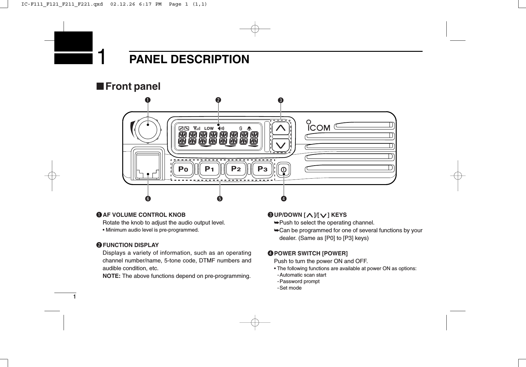 11PANEL DESCRIPTIONytrqwe■Front panelqAF VOLUME CONTROL KNOBRotate the knob to adjust the audio output level.• Minimum audio level is pre-programmed.wFUNCTION DISPLAYDisplays a variety of information, such as an operatingchannel number/name, 5-tone code, DTMF numbers andaudible condition, etc.NOTE: The above functions depend on pre-programming.eUP/DOWN [ ]/[ ] KEYS➥Push to select the operating channel.➥Can be programmed for one of several functions by yourdealer. (Same as [P0] to [P3] keys)rPOWER SWITCH [POWER]Push to turn the power ON and OFF.• The following functions are available at power ON as options:- Automatic scan start- Password prompt- Set modeIC-F111_F121_F211_F221.qxd  02.12.26 6:17 PM  Page 1 (1,1)