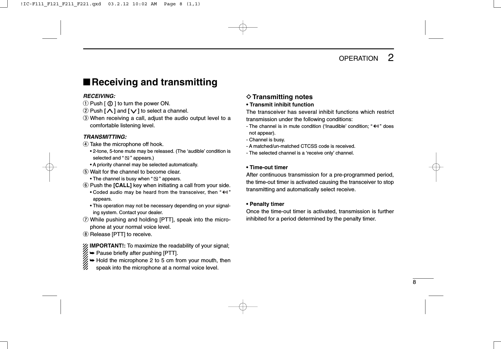 82OPERATION■Receiving and transmittingRECEIVING:qPush [ ] to turn the power ON.wPush []and []to select a channel.eWhen receiving a call, adjust the audio output level to acomfortable listening level.TRANSMITTING:rTake the microphone off hook.• 2-tone, 5-tone mute may be released. (The ‘audible’ condition isselected and “ ” appears.)• A priority channel may be selected automatically.tWait for the channel to become clear.• The channel is busy when “ ” appears.yPush the [CALL] key when initiating a call from your side.• Coded audio may be heard from the transceiver, then “ ”appears.• This operation may not be necessary depending on your signal-ing system. Contact your dealer.uWhile pushing and holding [PTT], speak into the micro-phone at your normal voice level.iRelease [PTT] to receive.IMPORTANT!: To maximize the readability of your signal;➥Pause brieﬂy after pushing [PTT].➥Hold the microphone 2 to 5 cm from your mouth, thenspeak into the microphone at a normal voice level.DTransmitting notes• Transmit inhibit functionThe transceiver has several inhibit functions which restricttransmission under the following conditions:- The channel is in mute condition (‘Inaudible’ condition; “ ” doesnot appear).- Channel is busy.- A matched/un-matched CTCSS code is received.- The selected channel is a ‘receive only’ channel.• Time-out timerAfter continuous transmission for a pre-programmed period,the time-out timer is activated causing the transceiver to stoptransmitting and automatically select receive.• Penalty timerOnce the time-out timer is activated, transmission is furtherinhibited for a period determined by the penalty timer.!IC-F111_F121_F211_F221.qxd  03.2.12 10:02 AM  Page 8 (1,1)