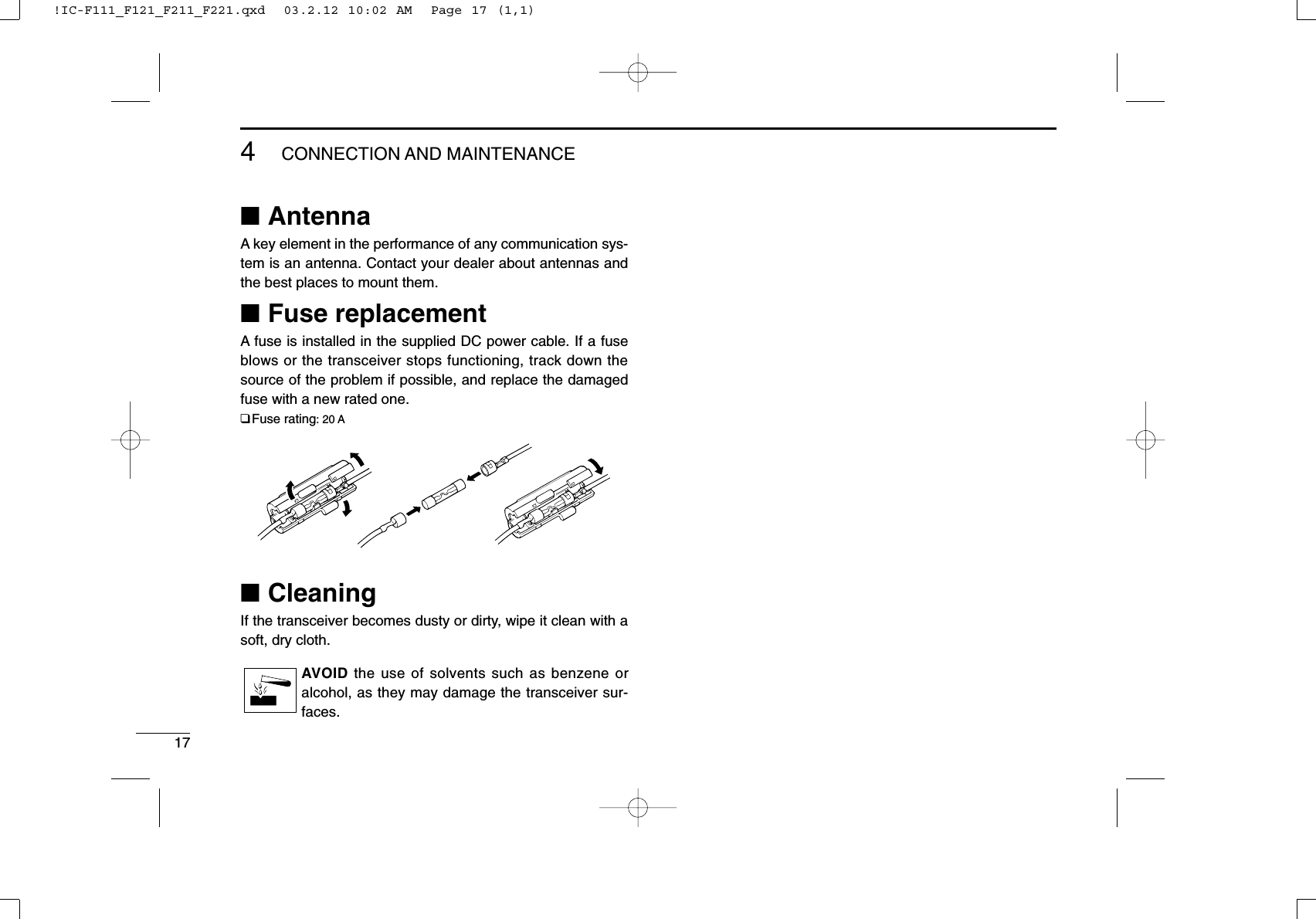 174CONNECTION AND MAINTENANCE■AntennaA key element in the performance of any communication sys-tem is an antenna. Contact your dealer about antennas andthe best places to mount them.■Fuse replacementA fuse is installed in the supplied DC power cable. If a fuseblows or the transceiver stops functioning, track down thesource of the problem if possible, and replace the damagedfuse with a new rated one.❑Fuse rating: 20 A■CleaningIf the transceiver becomes dusty or dirty, wipe it clean with asoft, dry cloth.AVOID the use of solvents such as benzene oralcohol, as they may damage the transceiver sur-faces.!IC-F111_F121_F211_F221.qxd  03.2.12 10:02 AM  Page 17 (1,1)