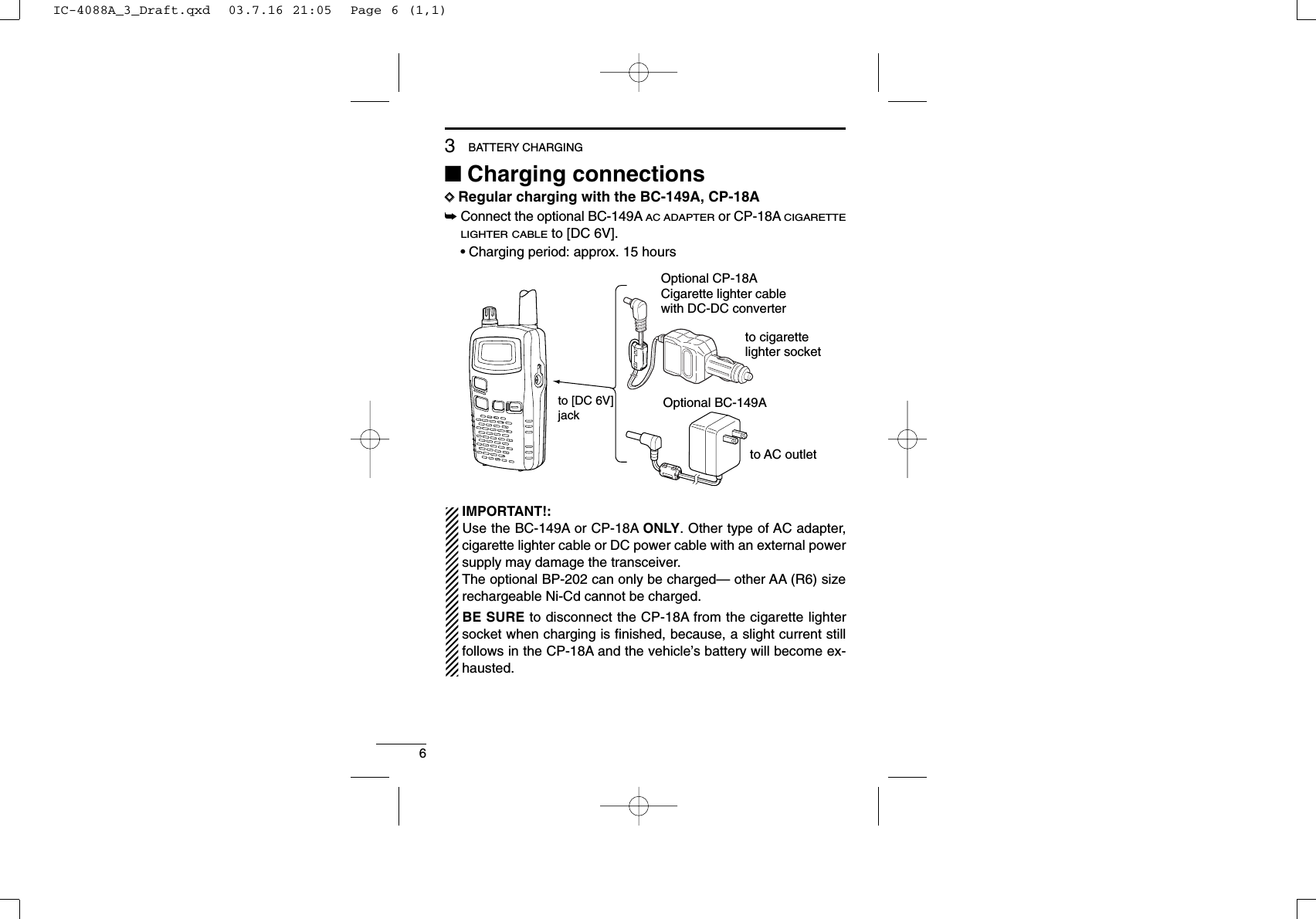 63BATTERY CHARGING■Charging connectionsDDRegular charging with the BC-149A, CP-18A➥Connect the optional BC-149AAC ADAPTERor CP-18ACIGARETTELIGHTER CABLEto [DC 6V].•Charging period: approx. 15 hoursIMPORTANT!:Use the BC-149A or CP-18A ONLY. Other type of AC adapter,cigarette lighter cable or DC power cable with an external powersupply may damage the transceiver.The optional BP-202 can only be charged— other AA (R6) sizerechargeable Ni-Cd cannot be charged.BE SURE to disconnect the CP-18A from the cigarette lightersocket when charging is ﬁnished, because, a slight current stillfollows in the CP-18A and the vehicle’s battery will become ex-hausted.to [DC 6V]jackOptional CP-18ACigarette lighter cable with DC-DC converterOptional BC-149Ato cigarette lighter socketto AC outletIC-4088A_3_Draft.qxd  03.7.16 21:05  Page 6 (1,1)