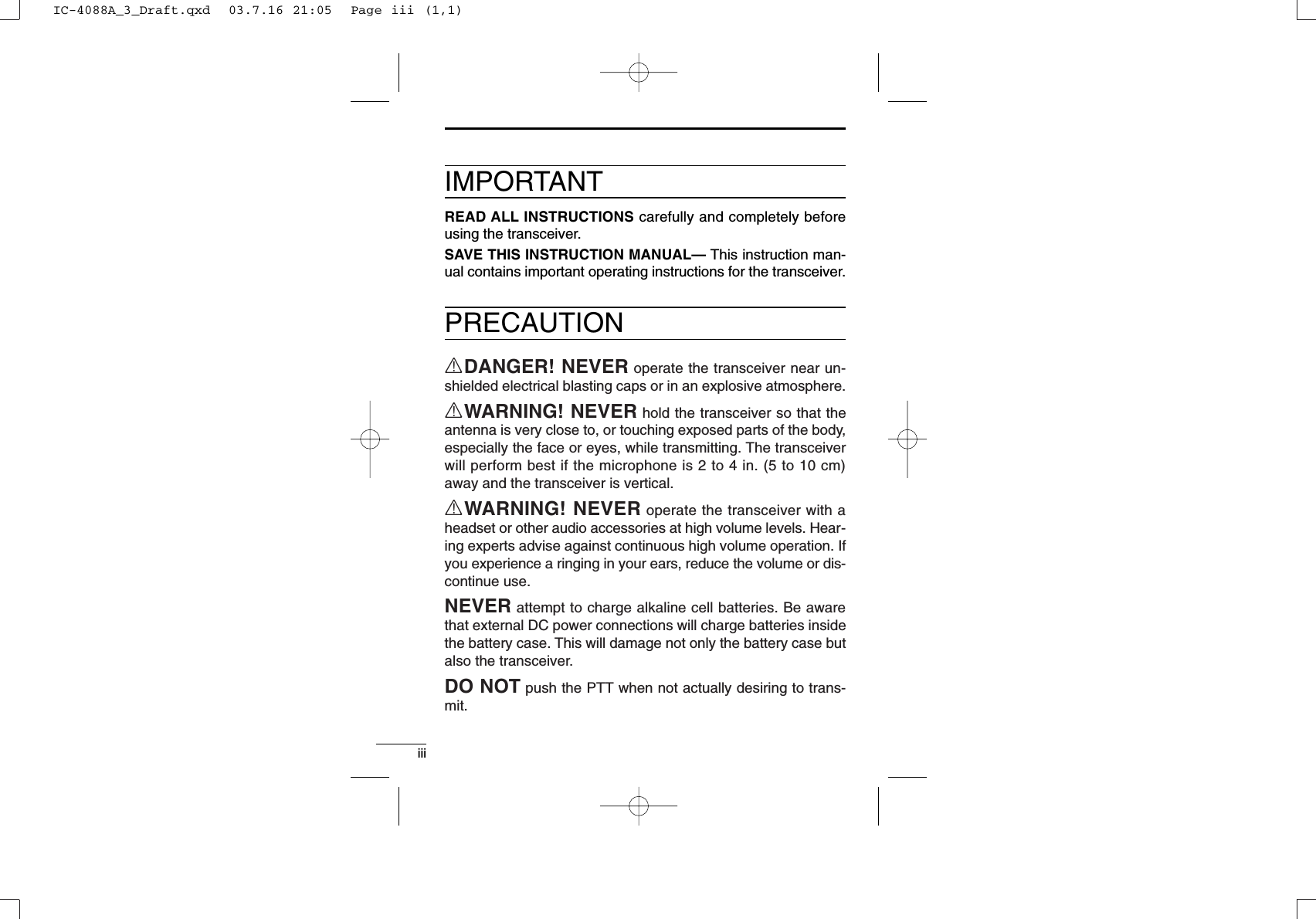 iiiIMPORTANTREAD ALL INSTRUCTIONS carefully and completely beforeusing the transceiver.SAVE THIS INSTRUCTION MANUAL— This instruction man-ual contains important operating instructions for the transceiver.PRECAUTIONRDANGER! NEVER operate the transceiver near un-shielded electrical blasting caps or in an explosive atmosphere.RWARNING! NEVER hold the transceiver so that theantenna is very close to, or touching exposed parts of the body,especially the face or eyes, while transmitting. The transceiverwill perform best if the microphone is 2 to 4 in. (5 to 10 cm)away and the transceiver is vertical.RWARNING! NEVER operate the transceiver with aheadset or other audio accessories at high volume levels. Hear-ing experts advise against continuous high volume operation. Ifyou experience a ringing in your ears, reduce the volume or dis-continue use.NEVER attempt to charge alkaline cell batteries. Be awarethat external DC power connections will charge batteries insidethe battery case. This will damage not only the battery case butalso the transceiver.DO NOT push the PTT when not actually desiring to trans-mit.IC-4088A_3_Draft.qxd  03.7.16 21:05  Page iii (1,1)