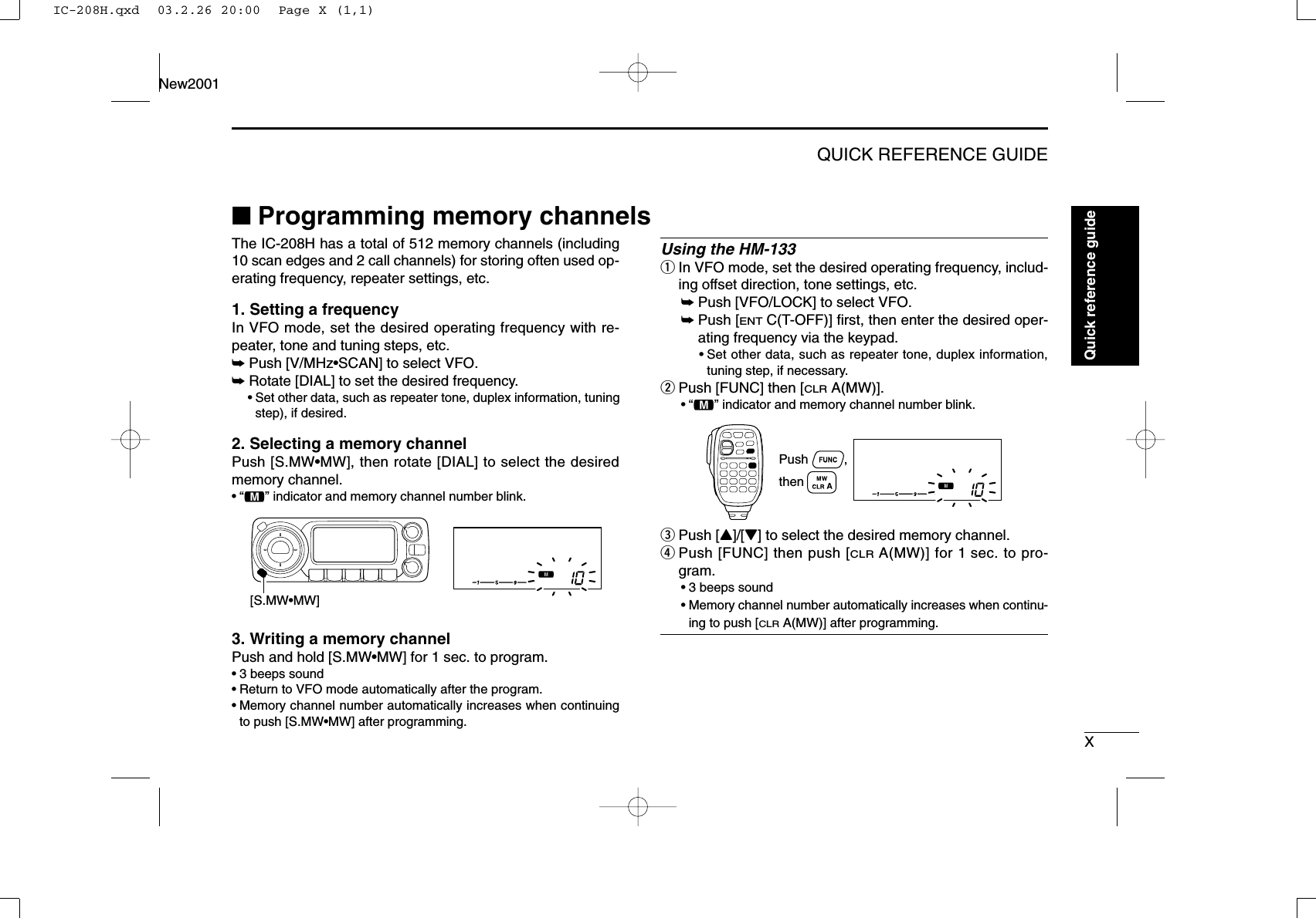 XQUICK REFERENCE GUIDENew2001Quick reference guide■Programming memory channelsThe IC-208H has a total of 512 memory channels (including10 scan edges and 2 call channels) for storing often used op-erating frequency, repeater settings, etc. 1. Setting a frequencyIn VFO mode, set the desired operating frequency with re-peater, tone and tuning steps, etc. ➥Push [V/MHz•SCAN] to select VFO.➥Rotate [DIAL] to set the desired frequency.•Set other data, such as repeater tone, duplex information, tuningstep), if desired.2. Selecting a memory channel Push [S.MW•MW], then rotate [DIAL] to select the desiredmemory channel.•“!” indicator and memory channel number blink.3. Writing a memory channelPush and hold [S.MW•MW] for 1 sec. to program.•3 beeps sound•Return to VFO mode automatically after the program.•Memory channel number automatically increases when continuingto push [S.MW•MW] after programming.Using the HM-133qIn VFO mode, set the desired operating frequency, includ-ing offset direction, tone settings, etc.➥Push [VFO/LOCK] to select VFO.➥Push [ENTC(T-OFF)] ﬁrst, then enter the desired oper-ating frequency via the keypad.•Set other data, such as repeater tone, duplex information,tuning step, if necessary.wPush [FUNC] then [CLRA(MW)].•“!” indicator and memory channel number blink.ePush [Y]/[Z] to select the desired memory channel.rPush [FUNC] then push [CLRA(MW)] for 1 sec. to pro-gram.•3 beeps sound•Memory channel number automatically increases when continu-ing to push [CLRA(MW)] after programming.Push          , then [S.MW•MW]IC-208H.qxd  03.2.26 20:00  Page X (1,1)