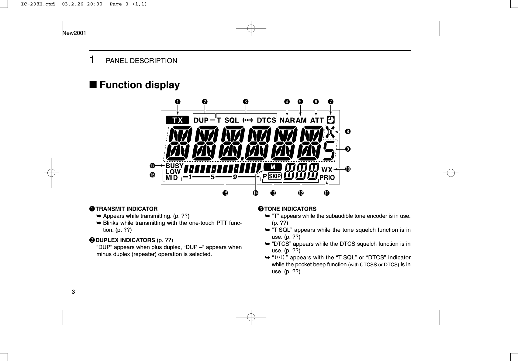 31PANEL DESCRIPTIONNew2001■Function displayqTRANSMIT INDICATOR➥Appears while transmitting. (p. ??)➥Blinks while transmitting with the one-touch PTT func-tion. (p. ??)wDUPLEX INDICATORS (p. ??)“DUP” appears when plus duplex, “DUP –” appears whenminus duplex (repeater) operation is selected.eTONE INDICATORS➥“T” appears while the subaudible tone encoder is in use.(p. ??)➥“T SQL” appears while the tone squelch function is inuse. (p. ??)➥“DTCS” appears while the DTCS squelch function is inuse. (p. ??)➥“S” appears with the “T SQL” or “DTCS” indicatorwhile the pocket beep function (with CTCSS or DTCS) is inuse. (p. ??)q uir t y!1w e!0o!2!3!5!6!7!4IC-208H.qxd  03.2.26 20:00  Page 3 (1,1)