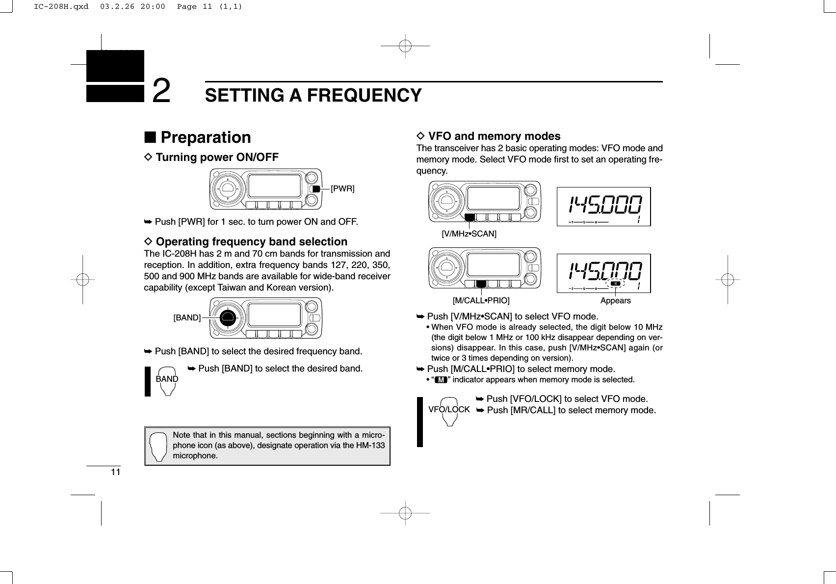 11SETTING A FREQUENCYNew20012■PreparationDTurning power ON/OFF➥Push [PWR] for 1 sec. to turn power ON and OFF.DOperating frequency band selectionThe IC-208H has 2 m and 70 cm bands for transmission andreception. In addition, extra frequency bands 127, 220, 350,500 and 900 MHz bands are available for wide-band receivercapability (except Taiwan and Korean version).➥Push [BAND] to select the desired frequency band.➥Push [BAND] to select the desired band.DVFO and memory modesThe transceiver has 2 basic operating modes: VFO mode andmemory mode. Select VFO mode ﬁrst to set an operating fre-quency.➥Push [V/MHz•SCAN] to select VFO mode.•When VFO mode is already selected, the digit below 10 MHz(the digit below 1 MHz or 100 kHz disappear depending on ver-sions) disappear. In this case, push [V/MHz•SCAN] again (ortwice or 3 times depending on version).➥Push [M/CALL•PRIO] to select memory mode.•“!” indicator appears when memory mode is selected.➥Push [VFO/LOCK] to select VFO mode.➥Push [MR/CALL] to select memory mode.VFO/LOCK[V/MHz•SCAN][M/CALL•PRIO] AppearsBAND[BAND][PWR]Note that in this manual, sections beginning with a micro-phone icon (as above), designate operation via the HM-133microphone.IC-208H.qxd  03.2.26 20:00  Page 11 (1,1)