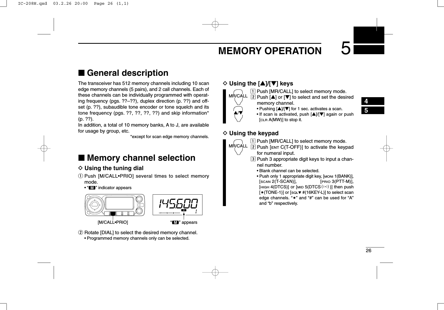 265MEMORY OPERATION45■General descriptionThe transceiver has 512 memory channels including 10 scanedge memory channels (5 pairs), and 2 call channels. Each ofthese channels can be individually programmed with operat-ing frequency (pgs. ??–??), duplex direction (p. ??) and off-set (p. ??), subaudible tone encoder or tone squelch and itstone frequency (pgs. ??, ??, ??, ??) and skip information*(p. ??). In addition, a total of 10 memory banks, A to J, are availablefor usage by group, etc.*except for scan edge memory channels.■Memory channel selectionDUsing the tuning dialqPush [M/CALL•PRIO] several times to select memorymode.•“!” indicator appearswRotate [DIAL] to select the desired memory channel.•Programmed memory channels only can be selected.DUsing the [Y]/[Z] keyszPush [MR/CALL] to select memory mode.xPush [Y] or [Z] to select and set the desiredmemory channel.•Pushing [Y]/[Z] for 1 sec. activates a scan.•If scan is activated, push [Y]/[Z] again or push[CLRA(MW)] to stop it.DUsing the keypadzPush [MR/CALL] to select memory mode.xPush [ENTC(T-OFF)] to activate the keypadfor numeral input.cPush 3 appropriate digit keys to input a chan-nel number. •Blank channel can be selected.•Push only 1 appropriate digit key, [MONI1(BANK)],[SCAN2(T-SCAN)], [PRIO3(PTT-M)],[HIGH4(DTCS)] or [MID5(DTCSS)] then push[MM(TONE-1)] or [SQLZ#(16KEY-L)] to select scanedge channels. “MM” and “#” can be used for “A”and “b” respectively.MR/CALLMR/CALLY/Z[M/CALL•PRIO] “!” appearsIC-208H.qxd  03.2.26 20:00  Page 26 (1,1)