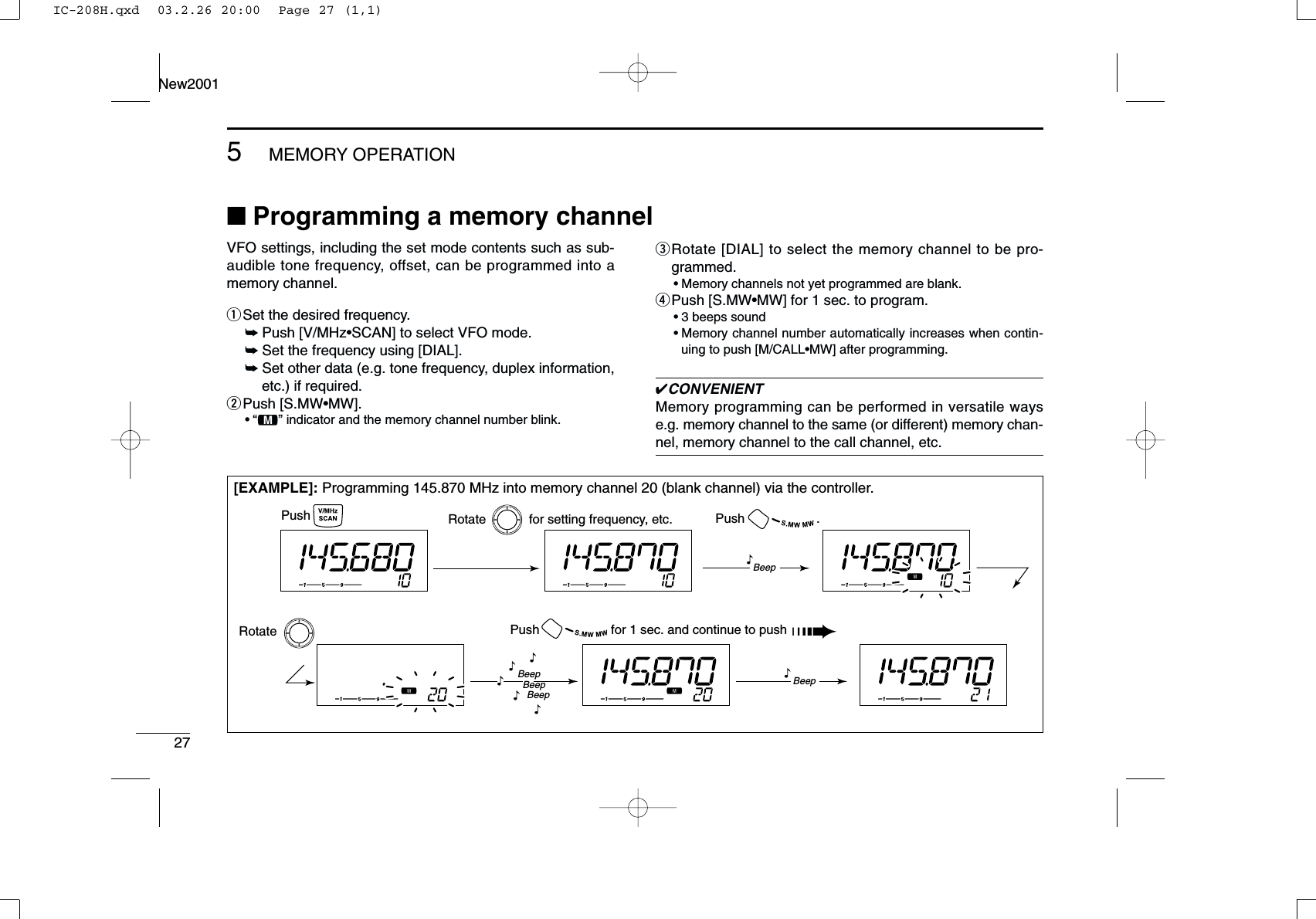 275MEMORY OPERATIONNew2001■Programming a memory channel[EXAMPLE]: Programming 145.870 MHz into memory channel 20 (blank channel) via the controller.Push Rotate            for setting frequency, etc. Push                    .Rotate Push                    for 1 sec. and continue to push ➠Beep“BeepBeepBeep“““““Beep“VFO settings, including the set mode contents such as sub-audible tone frequency, offset, can be programmed into amemory channel.qSet the desired frequency. ➥Push [V/MHz•SCAN] to select VFO mode.➥Set the frequency using [DIAL].➥Set other data (e.g. tone frequency, duplex information,etc.) if required.wPush [S.MW•MW].•“!” indicator and the memory channel number blink.eRotate [DIAL] to select the memory channel to be pro-grammed.•Memory channels not yet programmed are blank.rPush [S.MW•MW] for 1 sec. to program.•3 beeps sound•Memory channel number automatically increases when contin-uing to push [M/CALL•MW] after programming.✔CONVENIENTMemory programming can be performed in versatile wayse.g. memory channel to the same (or different) memory chan-nel, memory channel to the call channel, etc.IC-208H.qxd  03.2.26 20:00  Page 27 (1,1)