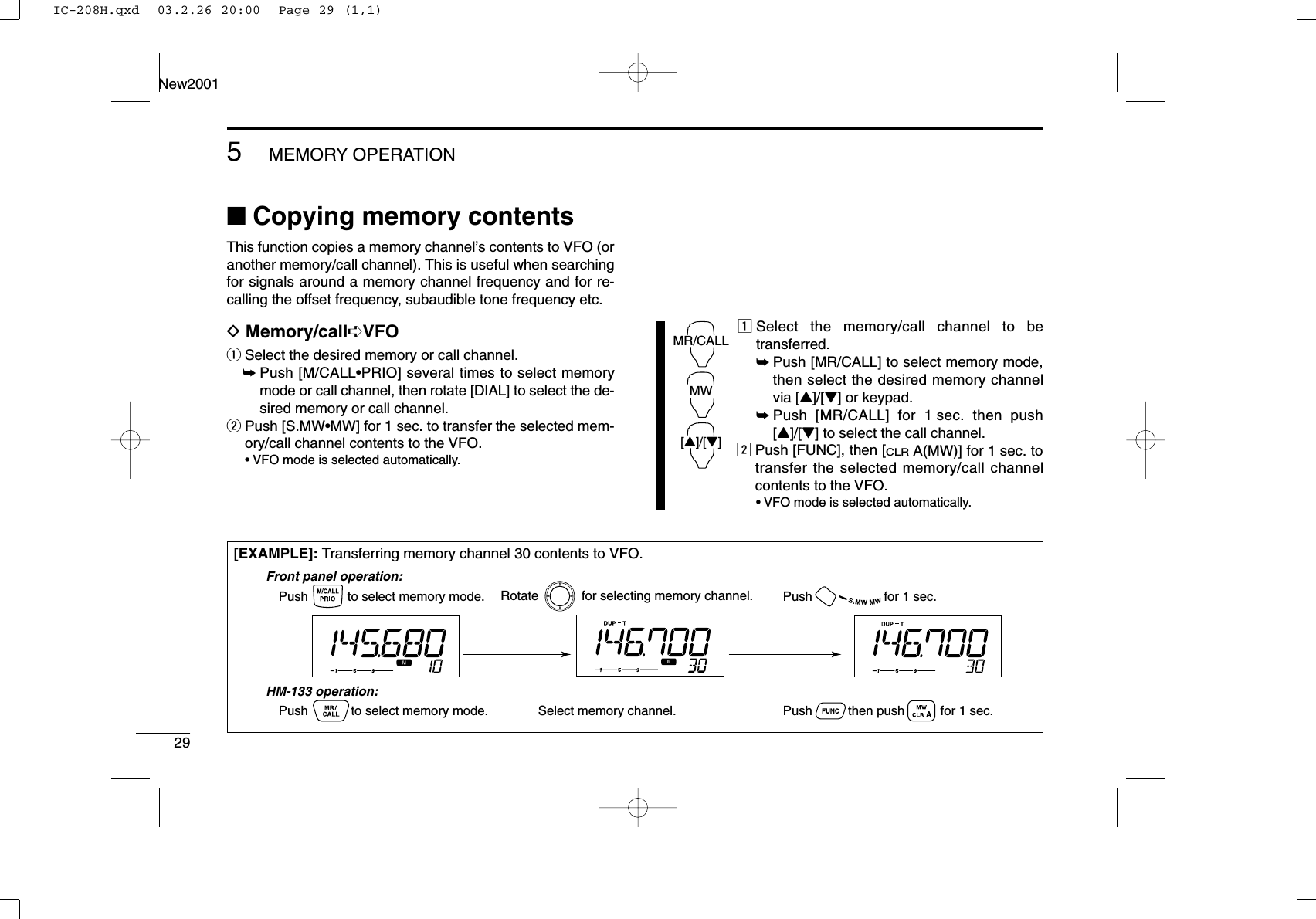 295MEMORY OPERATIONNew2001■Copying memory contentsThis function copies a memory channel’s contents to VFO (oranother memory/call channel). This is useful when searchingfor signals around a memory channel frequency and for re-calling the offset frequency, subaudible tone frequency etc.DMemory/call➪VFOqSelect the desired memory or call channel.➥Push [M/CALL•PRIO] several times to select memorymode or call channel, then rotate [DIAL] to select the de-sired memory or call channel.wPush [S.MW•MW] for 1 sec. to transfer the selected mem-ory/call channel contents to the VFO.•VFO mode is selected automatically.zSelect the memory/call channel to betransferred.➥Push [MR/CALL] to select memory mode,then select the desired memory channelvia [Y]/[Z] or keypad.➥Push [MR/CALL] for 1 sec. then push[Y]/[Z] to select the call channel.xPush [FUNC], then [CLRA(MW)] for 1 sec. totransfer the selected memory/call channelcontents to the VFO.•VFO mode is selected automatically.MR/CALLMW[Y]/[Z][EXAMPLE]: Transferring memory channel 30 contents to VFO.Push           to select memory mode.Front panel operation:HM-133 operation:Push            to select memory mode.Rotate            for selecting memory channel.Select memory channel.Push                    for 1 sec.Push          then push          for 1 sec.IC-208H.qxd  03.2.26 20:00  Page 29 (1,1)