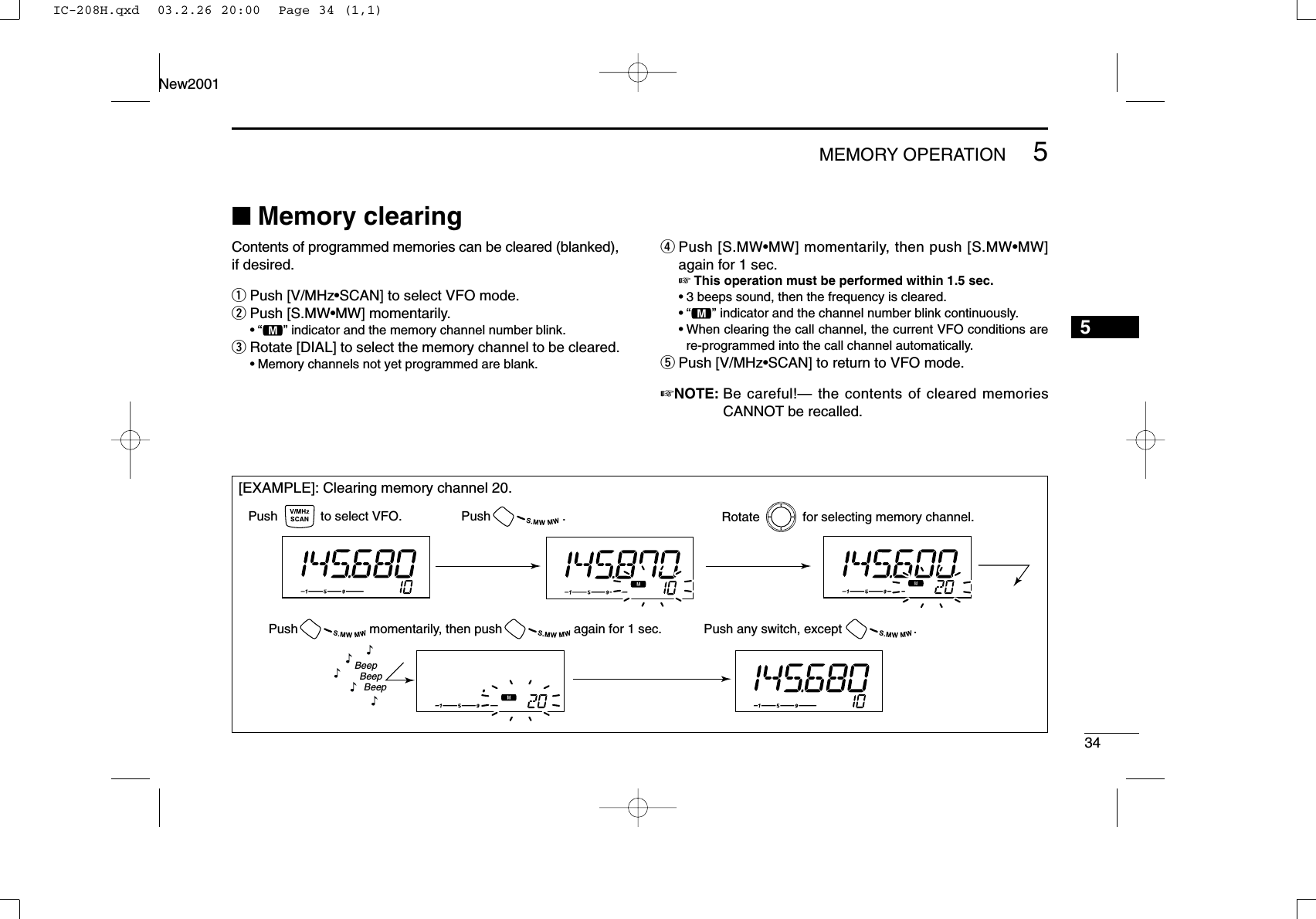 5MEMORY OPERATION34New20015■Memory clearingContents of programmed memories can be cleared (blanked),if desired.qPush [V/MHz•SCAN] to select VFO mode.wPush [S.MW•MW] momentarily.•“!” indicator and the memory channel number blink.eRotate [DIAL] to select the memory channel to be cleared.•Memory channels not yet programmed are blank.rPush [S.MW•MW] momentarily, then push [S.MW•MW]again for 1 sec.☞This operation must be performed within 1.5 sec.•3 beeps sound, then the frequency is cleared.•“!” indicator and the channel number blink continuously.•When clearing the call channel, the current VFO conditions arere-programmed into the call channel automatically.tPush [V/MHz•SCAN] to return to VFO mode.☞NOTE: Be careful!— the contents of cleared memoriesCANNOT be recalled.[EXAMPLE]: Clearing memory channel 20.Push            to select VFO. Rotate            for selecting memory channel.Push                    .Push any switch, except                    .Push                    momentarily, then push                    again for 1 sec.BeepBeepBeep“““““IC-208H.qxd  03.2.26 20:00  Page 34 (1,1)