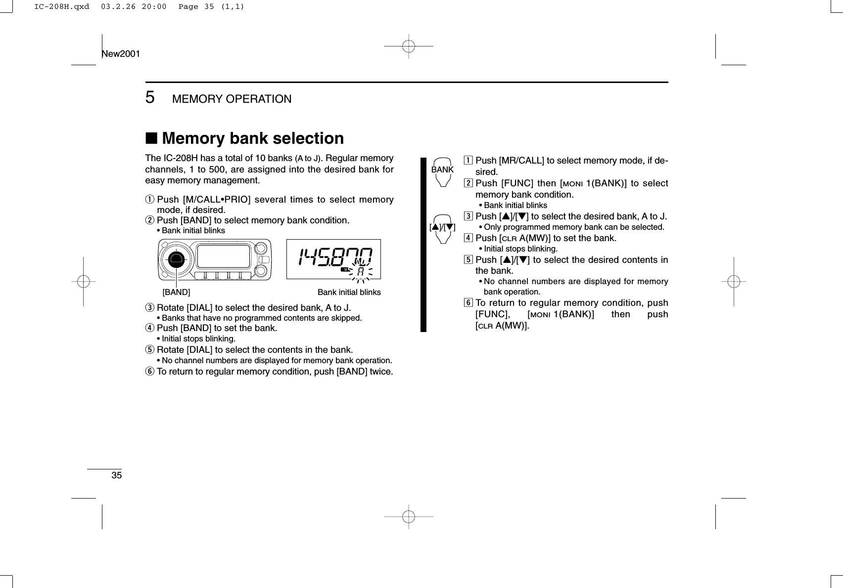 35New20015MEMORY OPERATION■Memory bank selectionThe IC-208H has a total of 10 banks (A to J). Regular memorychannels, 1 to 500, are assigned into the desired bank foreasy memory management.qPush [M/CALL•PRIO] several times to select memorymode, if desired.wPush [BAND] to select memory bank condition.•Bank initial blinkseRotate [DIAL] to select the desired bank, A to J.•Banks that have no programmed contents are skipped.rPush [BAND] to set the bank.•Initial stops blinking.tRotate [DIAL] to select the contents in the bank.•No channel numbers are displayed for memory bank operation.yTo return to regular memory condition, push [BAND] twice.zPush [MR/CALL] to select memory mode, if de-sired.xPush [FUNC] then [MONI1(BANK)] to selectmemory bank condition.•Bank initial blinkscPush [Y]/[Z] to select the desired bank, A to J.•Only programmed memory bank can be selected.vPush [CLRA(MW)] to set the bank.•Initial stops blinking.bPush [Y]/[Z] to select the desired contents inthe bank.•No channel numbers are displayed for memorybank operation.nTo return to regular memory condition, push[FUNC], [MONI1(BANK)] then push[CLRA(MW)].BANK[Y]/[Z][BAND] Bank initial blinksIC-208H.qxd  03.2.26 20:00  Page 35 (1,1)