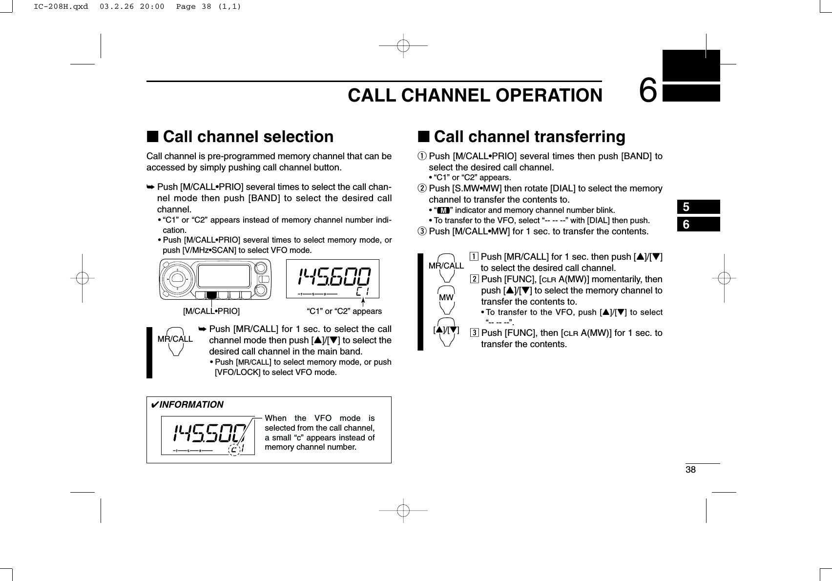 386CALL CHANNEL OPERATION56■Call channel selectionCall channel is pre-programmed memory channel that can beaccessed by simply pushing call channel button.➥Push [M/CALL•PRIO] several times to select the call chan-nel mode then push [BAND] to select the desired callchannel.•“C1” or “C2” appears instead of memory channel number indi-cation.•Push [M/CALL•PRIO] several times to select memory mode, orpush [V/MHz•SCAN] to select VFO mode.➥Push [MR/CALL] for 1 sec. to select the callchannel mode then push [Y]/[Z] to select thedesired call channel in the main band.•Push [MR/CALL] to select memory mode, or push[VFO/LOCK] to select VFO mode.■Call channel transferringqPush [M/CALL•PRIO] several times then push [BAND] toselect the desired call channel.•“C1” or “C2” appears.wPush [S.MW•MW] then rotate [DIAL] to select the memorychannel to transfer the contents to.•“!” indicator and memory channel number blink.•To transfer to the VFO, select “-- -- --” with [DIAL] then push. ePush [M/CALL•MW] for 1 sec. to transfer the contents.zPush [MR/CALL] for 1 sec. then push [Y]/[Z]to select the desired call channel.xPush [FUNC], [CLRA(MW)] momentarily, thenpush [Y]/[Z] to select the memory channel totransfer the contents to.•To transfer to the VFO, push [Y]/[Z] to select “-- -- --”. cPush [FUNC], then [CLRA(MW)] for 1 sec. totransfer the contents.MR/CALLMW[Y]/[Z]MR/CALL[M/CALL•PRIO] “C1” or “C2” appears✔INFORMATIONWhen the VFO mode is selected from the call channel, a small “c” appears instead of memory channel number. IC-208H.qxd  03.2.26 20:00  Page 38 (1,1)