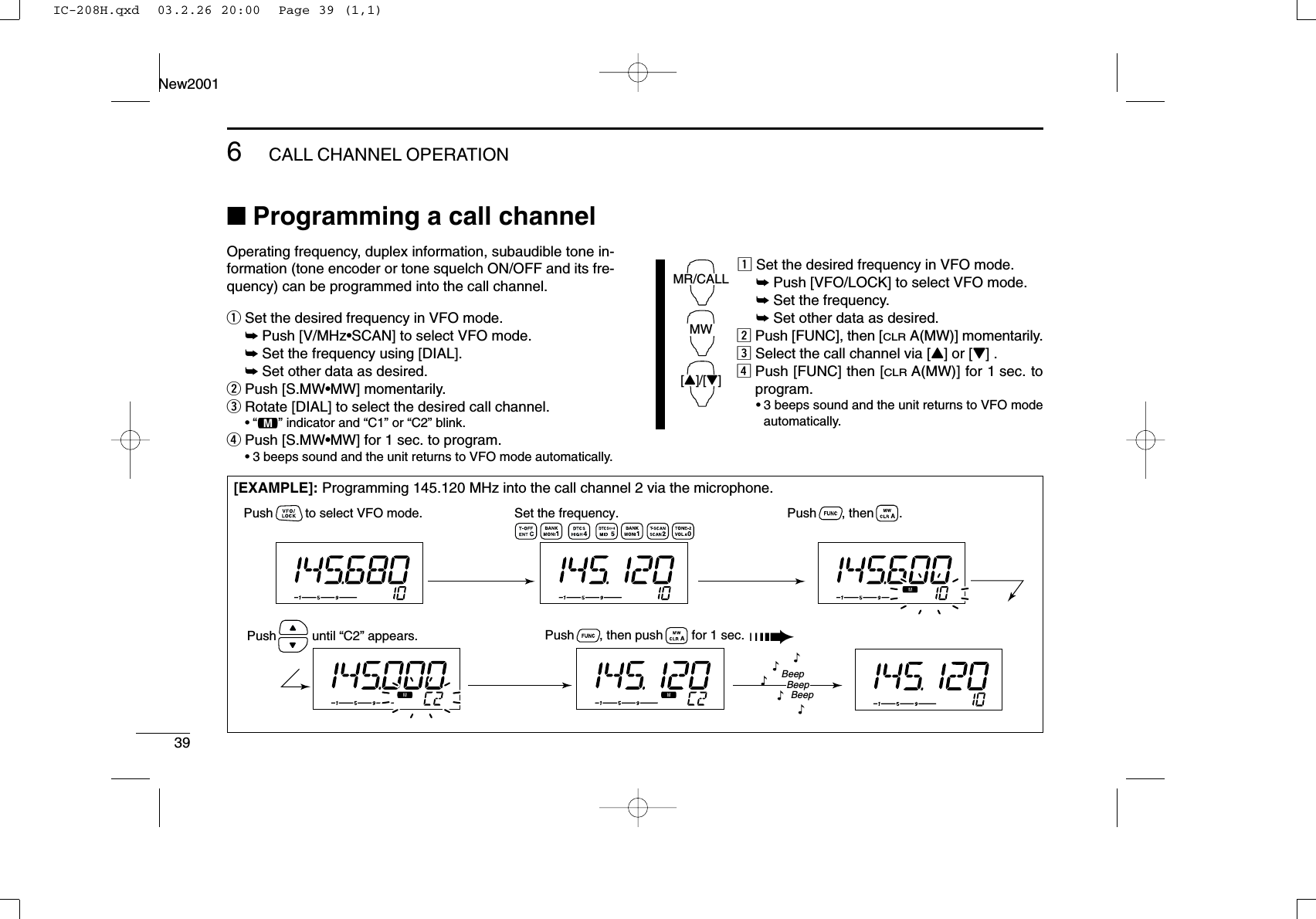 396CALL CHANNEL OPERATIONNew2001■Programming a call channelOperating frequency, duplex information, subaudible tone in-formation (tone encoder or tone squelch ON/OFF and its fre-quency) can be programmed into the call channel.qSet the desired frequency in VFO mode.➥Push [V/MHz•SCAN] to select VFO mode.➥Set the frequency using [DIAL].➥Set other data as desired.wPush [S.MW•MW] momentarily.eRotate [DIAL] to select the desired call channel.•“!” indicator and “C1” or “C2” blink.rPush [S.MW•MW] for 1 sec. to program.•3 beeps sound and the unit returns to VFO mode automatically.zSet the desired frequency in VFO mode.➥Push [VFO/LOCK] to select VFO mode.➥Set the frequency.➥Set other data as desired.xPush [FUNC], then [CLRA(MW)] momentarily.cSelect the call channel via [Y] or [Z] .vPush [FUNC] then [CLRA(MW)] for 1 sec. toprogram.•3 beeps sound and the unit returns to VFO modeautomatically.MR/CALLMW[Y]/[Z][EXAMPLE]: Programming 145.120 MHz into the call channel 2 via the microphone.Set the frequency.Push         to select VFO mode. Push       , then       .Push       , then push        for 1 sec. ➠Push          until “C2” appears.BeepBeepBeep“““““IC-208H.qxd  03.2.26 20:00  Page 39 (1,1)