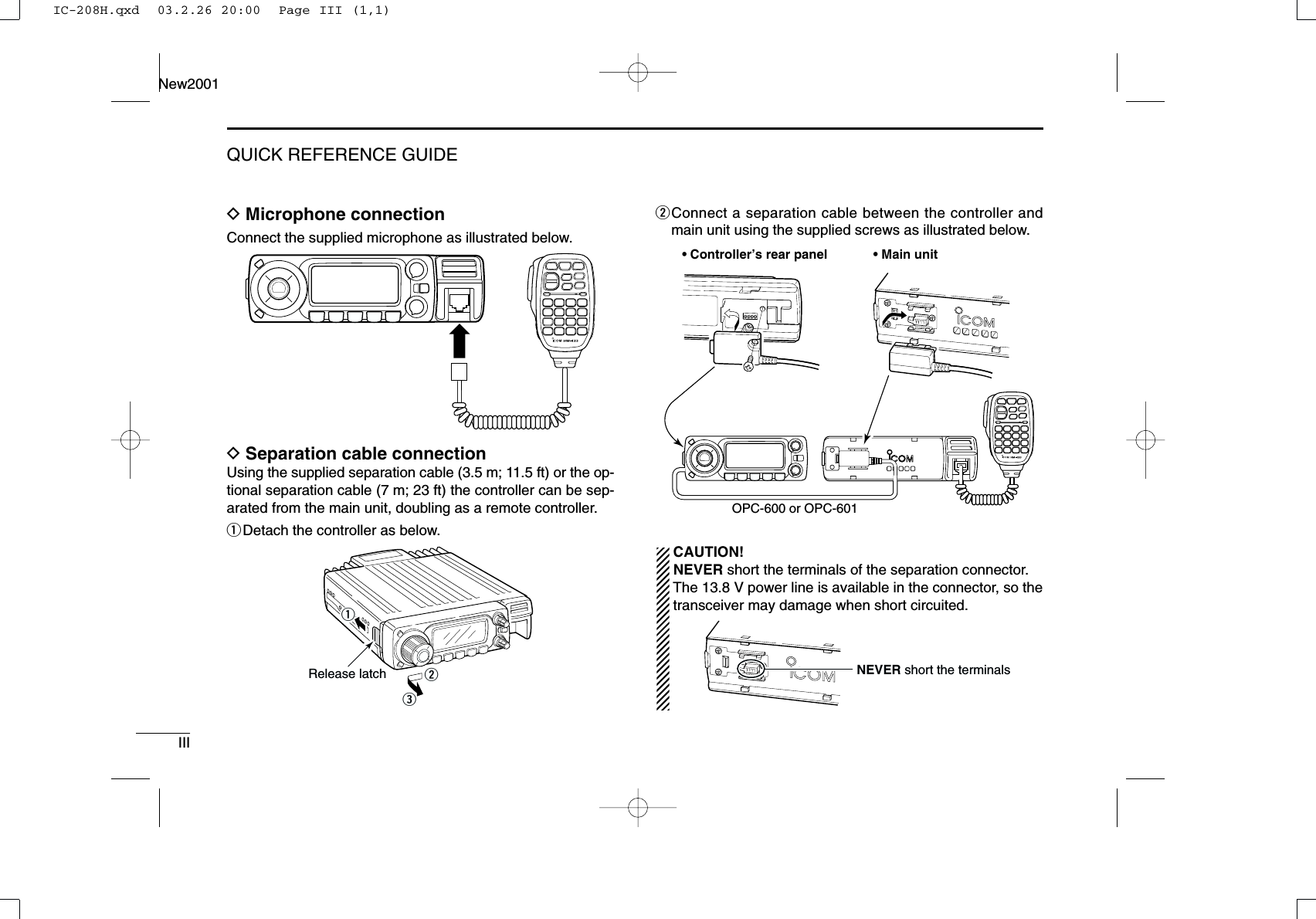 IIIQUICK REFERENCE GUIDENew2001DMicrophone connectionConnect the supplied microphone as illustrated below.DSeparation cable connectionUsing the supplied separation cable (3.5 m; 11.5 ft) or the op-tional separation cable (7 m; 23 ft) the controller can be sep-arated from the main unit, doubling as a remote controller.qDetach the controller as below.wConnect a separation cable between the controller andmain unit using the supplied screws as illustrated below.CAUTION!NEVER short the terminals of the separation connector.The 13.8 V power line is available in the connector, so thetransceiver may damage when short circuited.NEVER short the terminals• Controller’s rear panel • Main unitOPC-600 or OPC-601qweRelease latchIC-208H.qxd  03.2.26 20:00  Page III (1,1)