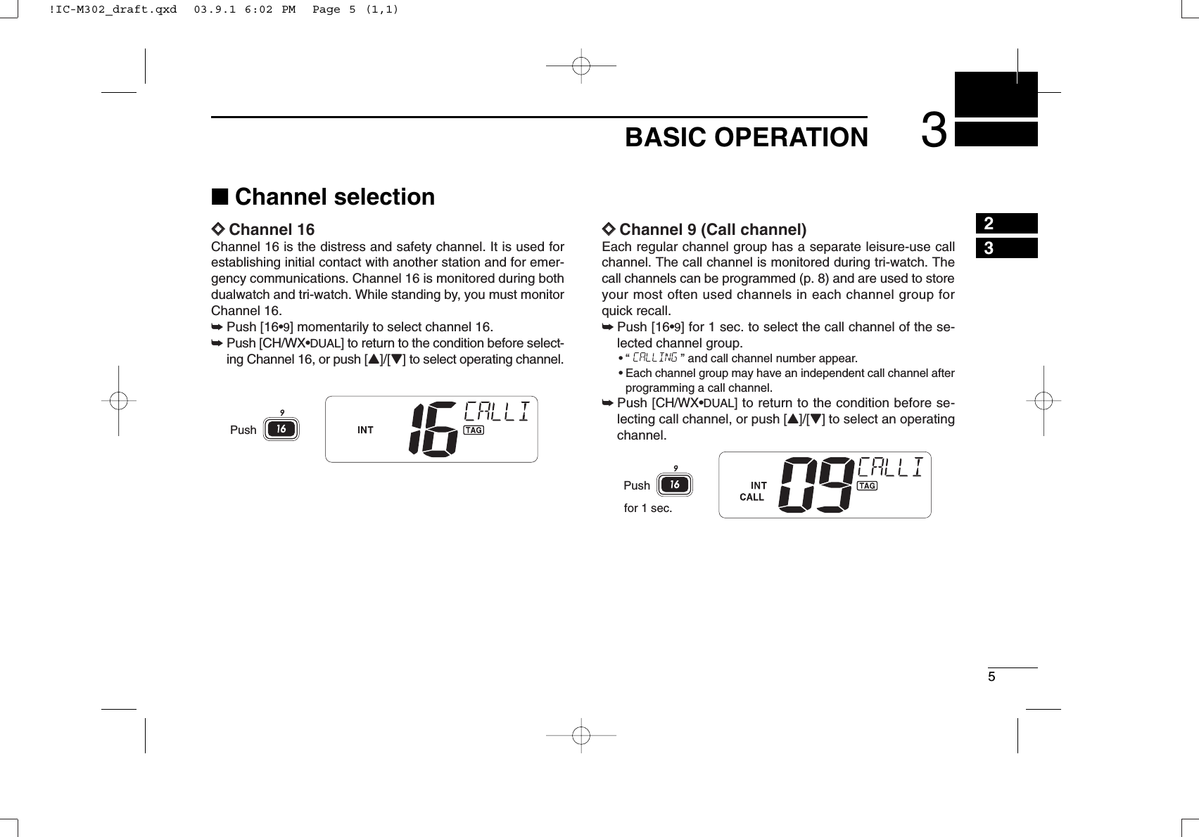 53BASIC OPERATION23■Channel selectionïïChannel 16Channel 16 is the distress and safety channel. It is used forestablishing initial contact with another station and for emer-gency communications. Channel 16 is monitored during bothdualwatch and tri-watch. While standing by, you must monitorChannel 16.➥Push [16•9] momentarily to select channel 16.➥Push [CH/WX•DUAL] to return to the condition before select-ing Channel 16, or push [Y]/[Z] to select operating channel.ïïChannel 9 (Call channel)Each regular channel group has a separate leisure-use callchannel. The call channel is monitored during tri-watch. Thecall channels can be programmed (p. 8) and are used to storeyour most often used channels in each channel group forquick recall.➥Push [16•9] for 1 sec. to select the call channel of the se-lected channel group.•“ ” and call channel number appear.•Each channel group may have an independent call channel afterprogramming a call channel.➥Push [CH/WX•DUAL] to return to the condition before se-lecting call channel, or push [Y]/[Z] to select an operatingchannel.for 1 sec.PushPush!IC-M302_draft.qxd  03.9.1 6:02 PM  Page 5 (1,1)
