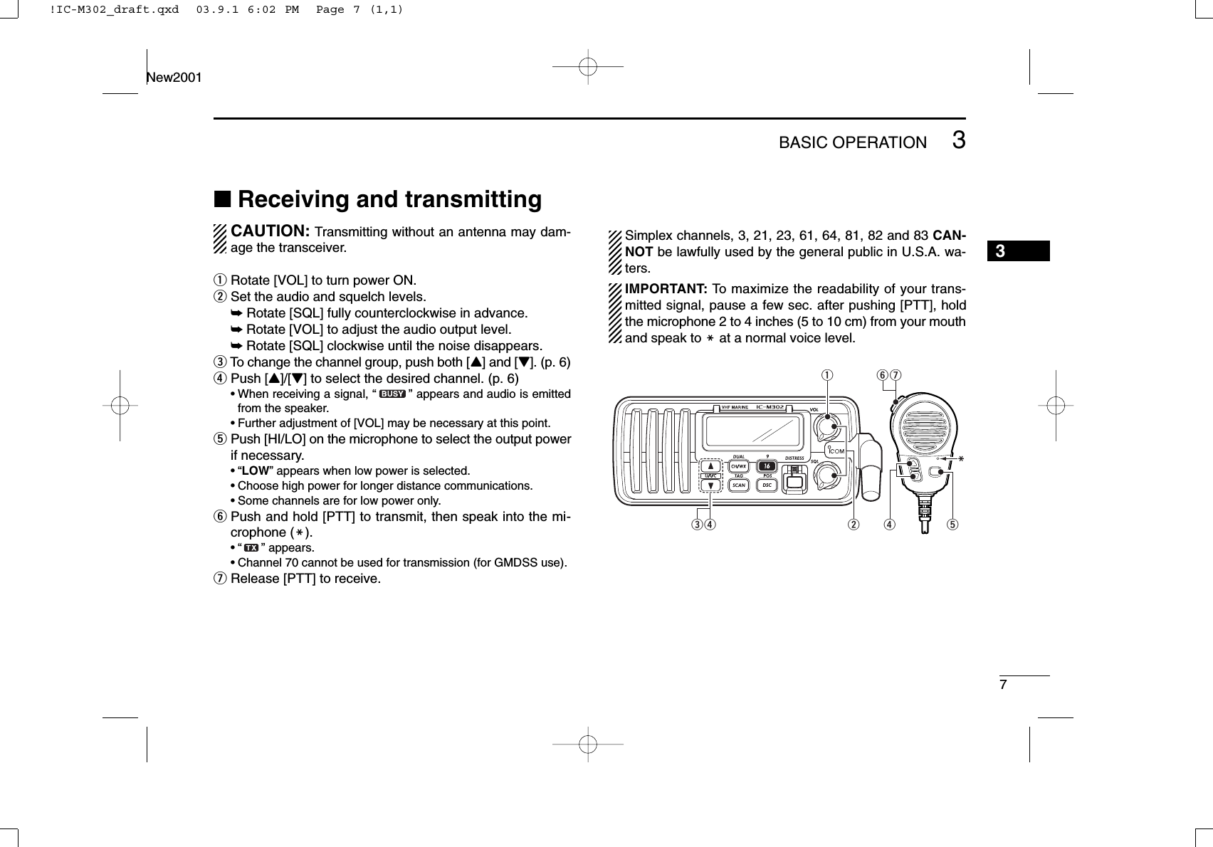 73BASIC OPERATIONNew20013■Receiving and transmittingCAUTION: Transmitting without an antenna may dam-age the transceiver.qRotate [VOL] to turn power ON.wSet the audio and squelch levels.➥Rotate [SQL] fully counterclockwise in advance.➥Rotate [VOL] to adjust the audio output level.➥Rotate [SQL] clockwise until the noise disappears.eTo change the channel group, push both [Y] and [Z]. (p. 6)rPush [Y]/[Z] to select the desired channel. (p. 6)•When receiving a signal, “” appears and audio is emittedfrom the speaker.•Further adjustment of [VOL] may be necessary at this point.tPush [HI/LO] on the microphone to select the output powerif necessary.•“LOW” appears when low power is selected.•Choose high power for longer distance communications.•Some channels are for low power only.yPush and hold [PTT] to transmit, then speak into the mi-crophone (M).•“ ” appears.•Channel 70 cannot be used for transmission (for GMDSS use).uRelease [PTT] to receive.Simplex channels, 3, 21, 23, 61, 64, 81, 82 and 83 CAN-NOT be lawfully used by the general public in U.S.A. wa-ters.IMPORTANT: To maximize the readability of your trans-mitted signal, pause a few sec. after pushing [PTT], holdthe microphone 2 to 4 inches (5 to 10 cm) from your mouthand speak to Mat a normal voice level.uwr treMqy!IC-M302_draft.qxd  03.9.1 6:02 PM  Page 7 (1,1)