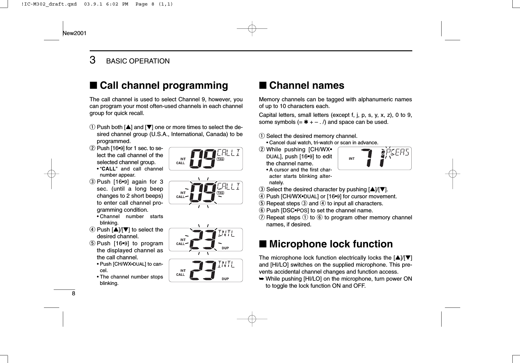 83BASIC OPERATIONNew2001■Call channel programmingThe call channel is used to select Channel 9, however, youcan program your most often-used channels in each channelgroup for quick recall.qPush both [Y] and [Z] one or more times to select the de-sired channel group (U.S.A., International, Canada) to beprogrammed.wPush [16•9] for 1 sec. to se-lect the call channel of theselected channel group.•“CALL” and call channelnumber appear.ePush [16•9] again for 3sec. (until a long beepchanges to 2 short beeps)to enter call channel pro-gramming condition.•Channel number startsblinking.rPush [Y]/[Z] to select thedesired channel.tPush [16•9] to programthe displayed channel asthe call channel.•Push [CH/WX•DUAL] to can-cel.•The channel number stopsblinking.■Channel namesMemory channels can be tagged with alphanumeric namesof up to 10 characters each.Capital letters, small letters (except f, j, p, s, y, x, z), 0 to 9,some symbols (= ✱+ – . /) and space can be used.qSelect the desired memory channel.•Cancel dual watch, tri-watch or scan in advance.wWhile pushing [CH/WX•DUAL], push [16•9] to editthe channel name.•A cursor and the first char-acter starts blinking alter-nately.eSelect the desired character by pushing [Y]/[Z].rPush [CH/WX•DUAL] or [16•9] for cursor movement.tRepeat steps eand rto input all characters.yPush [DSC•POS] to set the channel name.uRepeat steps qto yto program other memory channelnames, if desired.■Microphone lock functionThe microphone lock function electrically locks the [Y]/[Z]and [HI/LO] switches on the supplied microphone. This pre-vents accidental channel changes and function access.➥While pushing [HI/LO] on the microphone, turn power ONto toggle the lock function ON and OFF.!IC-M302_draft.qxd  03.9.1 6:02 PM  Page 8 (1,1)