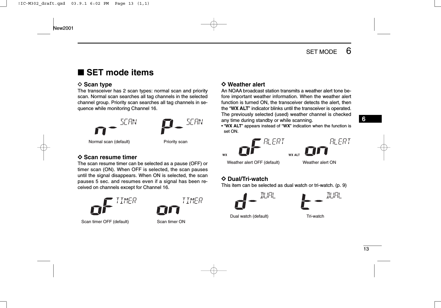 136SET MODENew20016■SET mode itemsDScan typeThe transceiver has 2 scan types: normal scan and priorityscan. Normal scan searches all tag channels in the selectedchannel group. Priority scan searches all tag channels in se-quence while monitoring Channel 16.DDScan resume timerThe scan resume timer can be selected as a pause (OFF) ortimer scan (ON). When OFF is selected, the scan pausesuntil the signal disappears. When ON is selected, the scanpauses 5 sec. and resumes even if a signal has been re-ceived on channels except for Channel 16.DDWeather alertAn NOAA broadcast station transmits a weather alert tone be-fore important weather information. When the weather alertfunction is turned ON, the transceiver detects the alert, thenthe “WX ALT” indicator blinks until the transceiver is operated.The previously selected (used) weather channel is checkedany time during standby or while scanning.•“WX ALT” appears instead of “WX” indication when the function isset ON.DDDual/Tri-watchThis item can be selected as dual watch or tri-watch. (p. 9)Dual watch (default) Tri-watchWeather alert OFF (default) Weather alert ONScan timer OFF (default) Scan timer ONNormal scan (default) Priority scan!IC-M302_draft.qxd  03.9.1 6:02 PM  Page 13 (1,1)