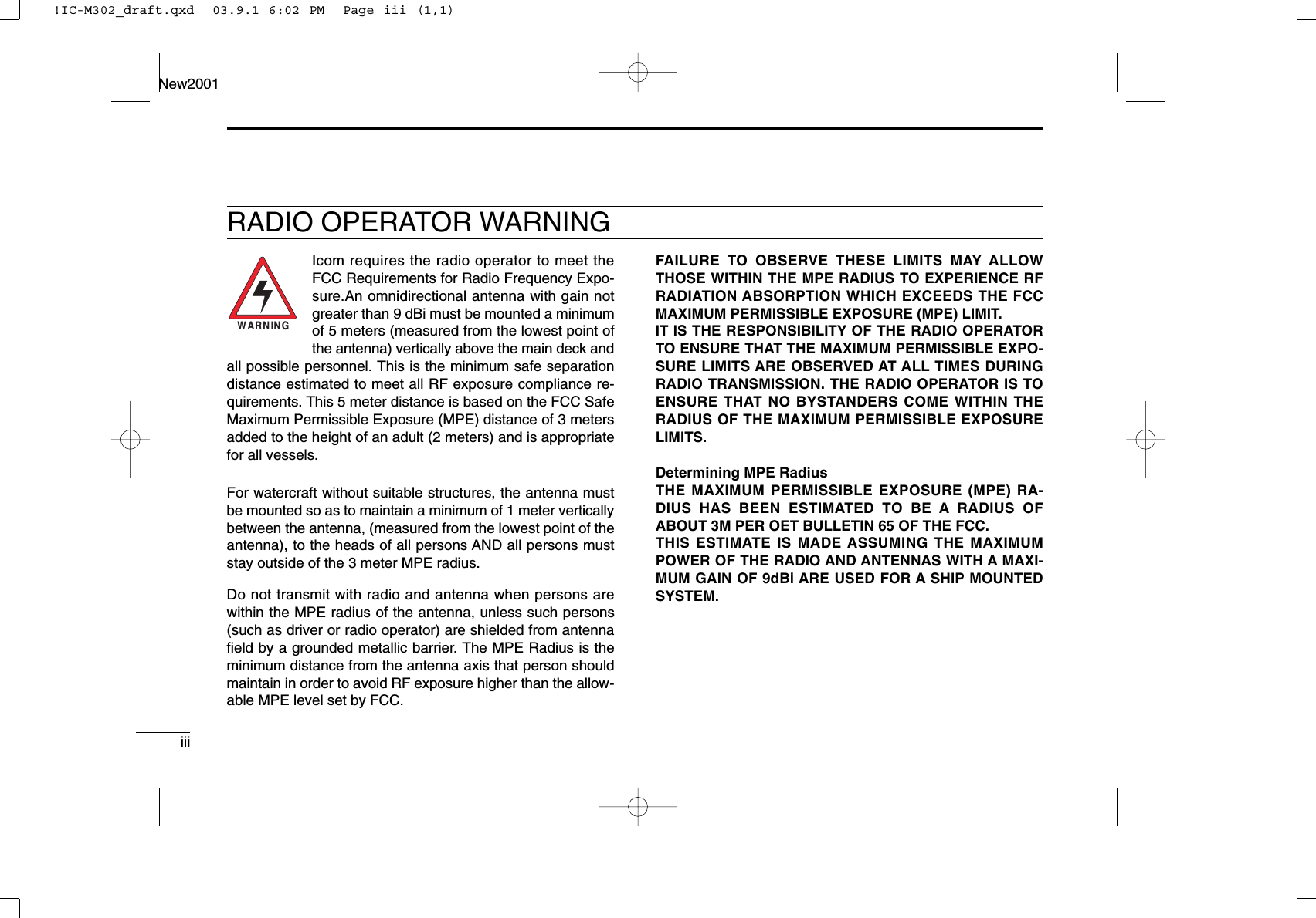 iiiNew2001RADIO OPERATOR WARNINGIcom requires the radio operator to meet theFCC Requirements for Radio Frequency Expo-sure.An omnidirectional antenna with gain notgreater than 9 dBi must be mounted a minimumof 5 meters (measured from the lowest point ofthe antenna) vertically above the main deck andall possible personnel. This is the minimum safe separationdistance estimated to meet all RF exposure compliance re-quirements. This 5 meter distance is based on the FCC SafeMaximum Permissible Exposure (MPE) distance of 3 metersadded to the height of an adult (2 meters) and is appropriatefor all vessels.For watercraft without suitable structures, the antenna mustbe mounted so as to maintain a minimum of 1 meter verticallybetween the antenna, (measured from the lowest point of theantenna), to the heads of all persons AND all persons muststay outside of the 3 meter MPE radius.Do not transmit with radio and antenna when persons arewithin the MPE radius of the antenna, unless such persons(such as driver or radio operator) are shielded from antennaﬁeld by a grounded metallic barrier. The MPE Radius is theminimum distance from the antenna axis that person shouldmaintain in order to avoid RF exposure higher than the allow-able MPE level set by FCC.WARNINGFAILURE TO OBSERVE THESE LIMITS MAY ALLOWTHOSE WITHIN THE MPE RADIUS TO EXPERIENCE RFRADIATION ABSORPTION WHICH EXCEEDS THE FCCMAXIMUM PERMISSIBLE EXPOSURE (MPE) LIMIT.IT IS THE RESPONSIBILITY OF THE RADIO OPERATORTO ENSURE THAT THE MAXIMUM PERMISSIBLE EXPO-SURE LIMITS ARE OBSERVED AT ALL TIMES DURINGRADIO TRANSMISSION. THE RADIO OPERATOR IS TOENSURE THAT NO BYSTANDERS COME WITHIN THERADIUS OF THE MAXIMUM PERMISSIBLE EXPOSURELIMITS.Determining MPE RadiusTHE MAXIMUM PERMISSIBLE EXPOSURE (MPE) RA-DIUS HAS BEEN ESTIMATED TO BE A RADIUS OFABOUT 3M PER OET BULLETIN 65 OF THE FCC.THIS ESTIMATE IS MADE ASSUMING THE MAXIMUMPOWER OF THE RADIO AND ANTENNAS WITH A MAXI-MUM GAIN OF 9dBi ARE USED FOR A SHIP MOUNTEDSYSTEM.!IC-M302_draft.qxd  03.9.1 6:02 PM  Page iii (1,1)